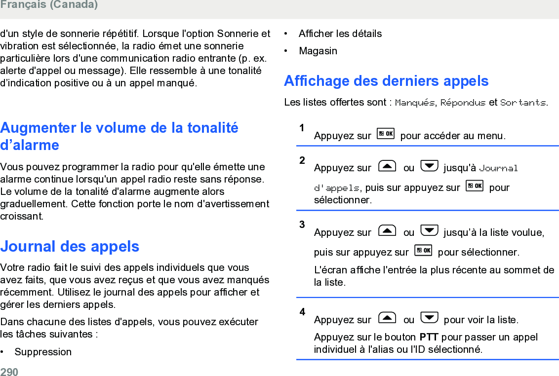 d&apos;un style de sonnerie répétitif. Lorsque l&apos;option Sonnerie etvibration est sélectionnée, la radio émet une sonnerieparticulière lors d&apos;une communication radio entrante (p. ex.alerte d&apos;appel ou message). Elle ressemble à une tonalitéd’indication positive ou à un appel manqué.Augmenter le volume de la tonalitéd’alarmeVous pouvez programmer la radio pour qu&apos;elle émette unealarme continue lorsqu&apos;un appel radio reste sans réponse.Le volume de la tonalité d&apos;alarme augmente alorsgraduellement. Cette fonction porte le nom d&apos;avertissementcroissant.Journal des appelsVotre radio fait le suivi des appels individuels que vousavez faits, que vous avez reçus et que vous avez manquésrécemment. Utilisez le journal des appels pour afficher etgérer les derniers appels.Dans chacune des listes d&apos;appels, vous pouvez exécuterles tâches suivantes :•Suppression• Afficher les détails• MagasinAffichage des derniers appelsLes listes offertes sont : Manqués, Répondus et Sortants.1Appuyez sur   pour accéder au menu.2Appuyez sur   ou   jusqu&apos;à Journald&apos;appels, puis sur appuyez sur   poursélectionner.3Appuyez sur   ou   jusqu’à la liste voulue,puis sur appuyez sur   pour sélectionner.L&apos;écran affiche l&apos;entrée la plus récente au sommet dela liste.4Appuyez sur   ou   pour voir la liste.Appuyez sur le bouton PTT pour passer un appelindividuel à l&apos;alias ou l&apos;ID sélectionné.Français (Canada)290  