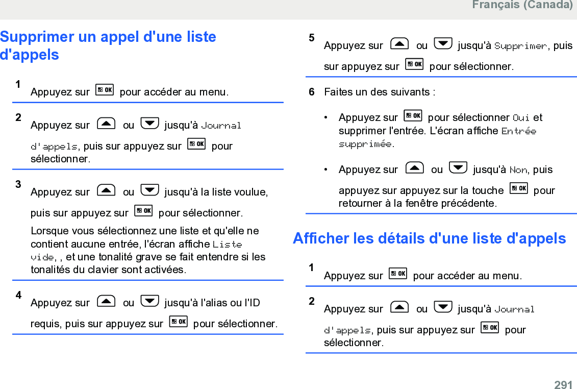 Supprimer un appel d&apos;une listed&apos;appels1Appuyez sur   pour accéder au menu.2Appuyez sur   ou   jusqu&apos;à Journald&apos;appels, puis sur appuyez sur   poursélectionner.3Appuyez sur   ou   jusqu&apos;à la liste voulue,puis sur appuyez sur   pour sélectionner.Lorsque vous sélectionnez une liste et qu&apos;elle necontient aucune entrée, l&apos;écran affiche Listevide, , et une tonalité grave se fait entendre si lestonalités du clavier sont activées.4Appuyez sur   ou   jusqu&apos;à l&apos;alias ou l&apos;IDrequis, puis sur appuyez sur   pour sélectionner.5Appuyez sur   ou   jusqu&apos;à Supprimer, puissur appuyez sur   pour sélectionner.6Faites un des suivants :• Appuyez sur   pour sélectionner Oui etsupprimer l&apos;entrée. L&apos;écran affiche Entréesupprimée.• Appuyez sur   ou   jusqu&apos;à Non, puisappuyez sur appuyez sur la touche   pourretourner à la fenêtre précédente.Afficher les détails d&apos;une liste d&apos;appels1Appuyez sur   pour accéder au menu.2Appuyez sur   ou   jusqu&apos;à Journald&apos;appels, puis sur appuyez sur   poursélectionner.Français (Canada)  291