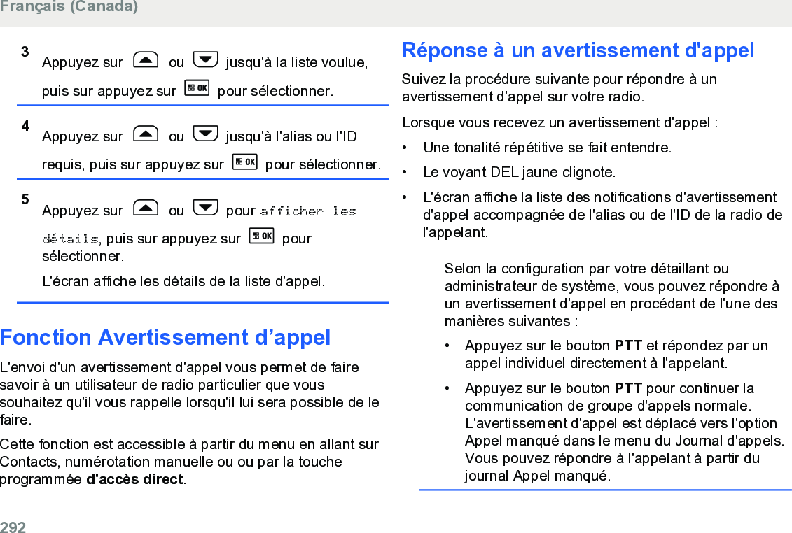 3Appuyez sur   ou   jusqu&apos;à la liste voulue,puis sur appuyez sur   pour sélectionner.4Appuyez sur   ou   jusqu&apos;à l&apos;alias ou l&apos;IDrequis, puis sur appuyez sur   pour sélectionner.5Appuyez sur   ou   pour afficher lesdétails, puis sur appuyez sur   poursélectionner.L&apos;écran affiche les détails de la liste d&apos;appel.Fonction Avertissement d’appelL&apos;envoi d&apos;un avertissement d&apos;appel vous permet de fairesavoir à un utilisateur de radio particulier que voussouhaitez qu&apos;il vous rappelle lorsqu&apos;il lui sera possible de lefaire.Cette fonction est accessible à partir du menu en allant surContacts, numérotation manuelle ou ou par la toucheprogrammée d&apos;accès direct.Réponse à un avertissement d&apos;appelSuivez la procédure suivante pour répondre à unavertissement d&apos;appel sur votre radio.Lorsque vous recevez un avertissement d&apos;appel :•Une tonalité répétitive se fait entendre.•Le voyant DEL jaune clignote.• L&apos;écran affiche la liste des notifications d&apos;avertissementd&apos;appel accompagnée de l&apos;alias ou de l&apos;ID de la radio del&apos;appelant.Selon la configuration par votre détaillant ouadministrateur de système, vous pouvez répondre àun avertissement d&apos;appel en procédant de l&apos;une desmanières suivantes :• Appuyez sur le bouton PTT et répondez par unappel individuel directement à l&apos;appelant.• Appuyez sur le bouton PTT pour continuer lacommunication de groupe d&apos;appels normale.L&apos;avertissement d&apos;appel est déplacé vers l&apos;optionAppel manqué dans le menu du Journal d&apos;appels.Vous pouvez répondre à l&apos;appelant à partir dujournal Appel manqué.Français (Canada)292  