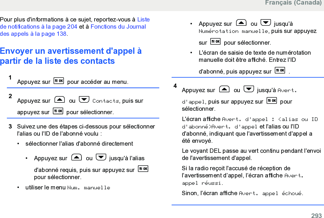 Pour plus d&apos;informations à ce sujet, reportez-vous à Listede notifications à la page 204 et à Fonctions du Journaldes appels à la page 138.Envoyer un avertissement d&apos;appel àpartir de la liste des contacts1Appuyez sur   pour accéder au menu.2Appuyez sur   ou   Contacts, puis surappuyez sur   pour sélectionner.3Suivez une des étapes ci-dessous pour sélectionnerl&apos;alias ou l&apos;ID de l&apos;abonné voulu :• sélectionner l&apos;alias d&apos;abonné directement•Appuyez sur   ou   jusqu&apos;à l&apos;aliasd&apos;abonné requis, puis sur appuyez sur pour sélectionner.• utiliser le menu Num. manuelle•Appuyez sur   ou   jusqu&apos;àNumérotation manuelle, puis sur appuyezsur   pour sélectionner.• L&apos;écran de saisie de texte de numérotationmanuelle doit être affiché. Entrez l&apos;IDd&apos;abonné, puis appuyez sur   .4Appuyez sur   ou   jusqu&apos;à Avert.d&apos;appel, puis sur appuyez sur   poursélectionner.L&apos;écran affiche Avert. d&apos;appel : &lt;alias ou IDd&apos;abonné&gt;Avert. d&apos;appel et l&apos;alias ou l&apos;IDd&apos;abonné, indiquant que l&apos;avertissement d&apos;appel aété envoyé.Le voyant DEL passe au vert continu pendant l&apos;envoide l&apos;avertissement d&apos;appel.Si la radio reçoit l&apos;accusé de réception del’avertissement d’appel, l’écran affiche Avert.appel réussi.Sinon, l’écran affiche Avert. appel échoué.Français (Canada)  293