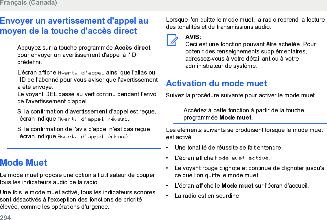 Envoyer un avertissement d&apos;appel aumoyen de la touche d&apos;accès directAppuyez sur la touche programmée Accès directpour envoyer un avertissement d&apos;appel à l&apos;IDprédéfini.L&apos;écran affiche Avert. d&apos;appel ainsi que l&apos;alias oul&apos;ID de l&apos;abonné pour vous aviser que l&apos;avertissementa été envoyé.Le voyant DEL passe au vert continu pendant l&apos;envoide l&apos;avertissement d&apos;appel.Si la confirmation d&apos;avertissement d&apos;appel est reçue,l&apos;écran indique Avert. d’appel réussi.Si la confirmation de l&apos;avis d&apos;appel n&apos;est pas reçue,l&apos;écran indique Avert. d’appel échoué.Mode MuetLe mode muet propose une option à l&apos;utilisateur de coupertous les indicateurs audio de la radio.Une fois le mode muet activé, tous les indicateurs sonoressont désactivés à l&apos;exception des fonctions de prioritéélevée, comme les opérations d&apos;urgence.Lorsque l&apos;on quitte le mode muet, la radio reprend la lecturedes tonalités et de transmissions audio.AVIS:Ceci est une fonction pouvant être achetée. Pourobtenir des renseignements supplémentaires,adressez-vous à votre détaillant ou à votreadministrateur de système.Activation du mode muetSuivez la procédure suivante pour activer le mode muet.Accédez à cette fonction à partir de la toucheprogrammée Mode muet.Les éléments suivants se produisent lorsque le mode muetest activé :• Une tonalité de réussite se fait entendre.•L&apos;écran affiche Mode muet activé.• Le voyant rouge clignote et continue de clignoter jusqu&apos;àce que l&apos;on quitte le mode muet.• L&apos;écran affiche le Mode muet sur l&apos;écran d&apos;accueil.• La radio est en sourdine.Français (Canada)294  