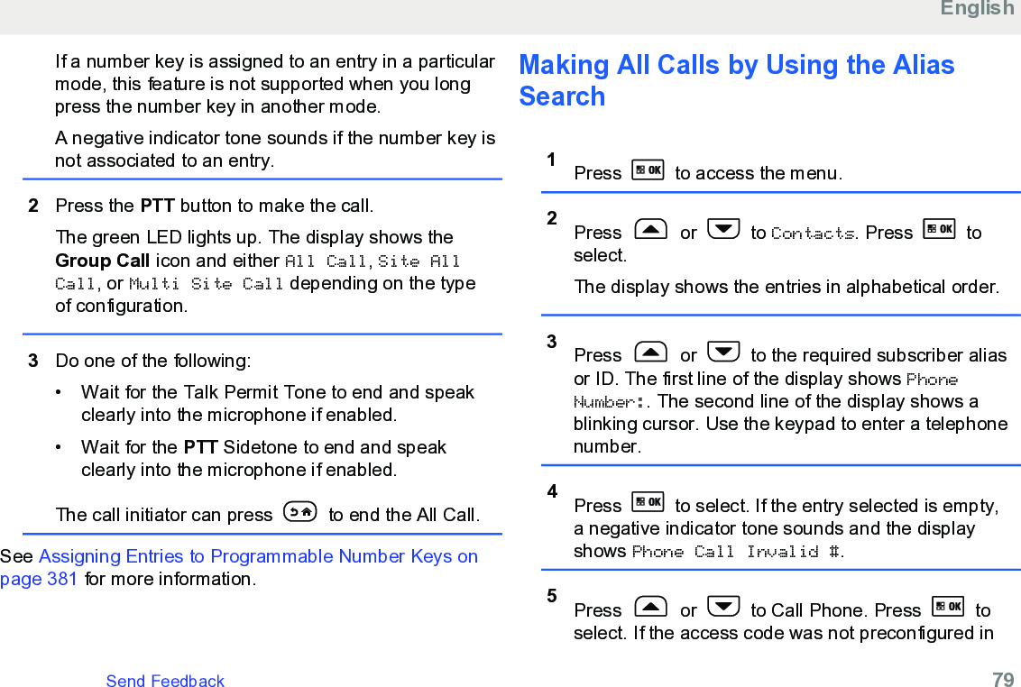 If a number key is assigned to an entry in a particularmode, this feature is not supported when you longpress the number key in another mode.A negative indicator tone sounds if the number key isnot associated to an entry.2Press the PTT button to make the call.The green LED lights up. The display shows theGroup Call icon and either All Call, Site AllCall, or Multi Site Call depending on the typeof configuration.3Do one of the following:• Wait for the Talk Permit Tone to end and speakclearly into the microphone if enabled.•Wait for the PTT Sidetone to end and speakclearly into the microphone if enabled.The call initiator can press   to end the All Call.See Assigning Entries to Programmable Number Keys onpage 381 for more information.Making All Calls by Using the AliasSearch1Press   to access the menu.2Press   or   to Contacts. Press   toselect.The display shows the entries in alphabetical order.3Press   or   to the required subscriber aliasor ID. The first line of the display shows PhoneNumber:. The second line of the display shows ablinking cursor. Use the keypad to enter a telephonenumber.4Press   to select. If the entry selected is empty,a negative indicator tone sounds and the displayshows Phone Call Invalid #.5Press   or   to Call Phone. Press   toselect. If the access code was not preconfigured inEnglishSend Feedback   79