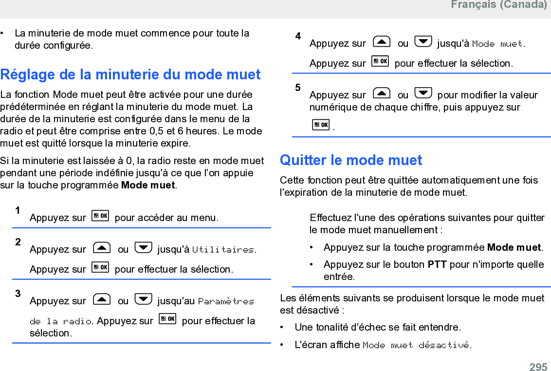 • La minuterie de mode muet commence pour toute ladurée configurée.Réglage de la minuterie du mode muetLa fonction Mode muet peut être activée pour une duréeprédéterminée en réglant la minuterie du mode muet. Ladurée de la minuterie est configurée dans le menu de laradio et peut être comprise entre 0,5 et 6 heures. Le modemuet est quitté lorsque la minuterie expire.Si la minuterie est laissée à 0, la radio reste en mode muetpendant une période indéfinie jusqu&apos;à ce que l’on appuiesur la touche programmée Mode muet.1Appuyez sur   pour accéder au menu.2Appuyez sur   ou   jusqu&apos;à Utilitaires.Appuyez sur   pour effectuer la sélection.3Appuyez sur   ou   jusqu&apos;au Paramètresde la radio. Appuyez sur   pour effectuer lasélection.4Appuyez sur   ou   jusqu&apos;à Mode muet.Appuyez sur   pour effectuer la sélection.5Appuyez sur   ou   pour modifier la valeurnumérique de chaque chiffre, puis appuyez sur.Quitter le mode muetCette fonction peut être quittée automatiquement une foisl&apos;expiration de la minuterie de mode muet.Effectuez l&apos;une des opérations suivantes pour quitterle mode muet manuellement :• Appuyez sur la touche programmée Mode muet.• Appuyez sur le bouton PTT pour n&apos;importe quelleentrée.Les éléments suivants se produisent lorsque le mode muetest désactivé :• Une tonalité d&apos;échec se fait entendre.•L&apos;écran affiche Mode muet désactivé.Français (Canada)  295