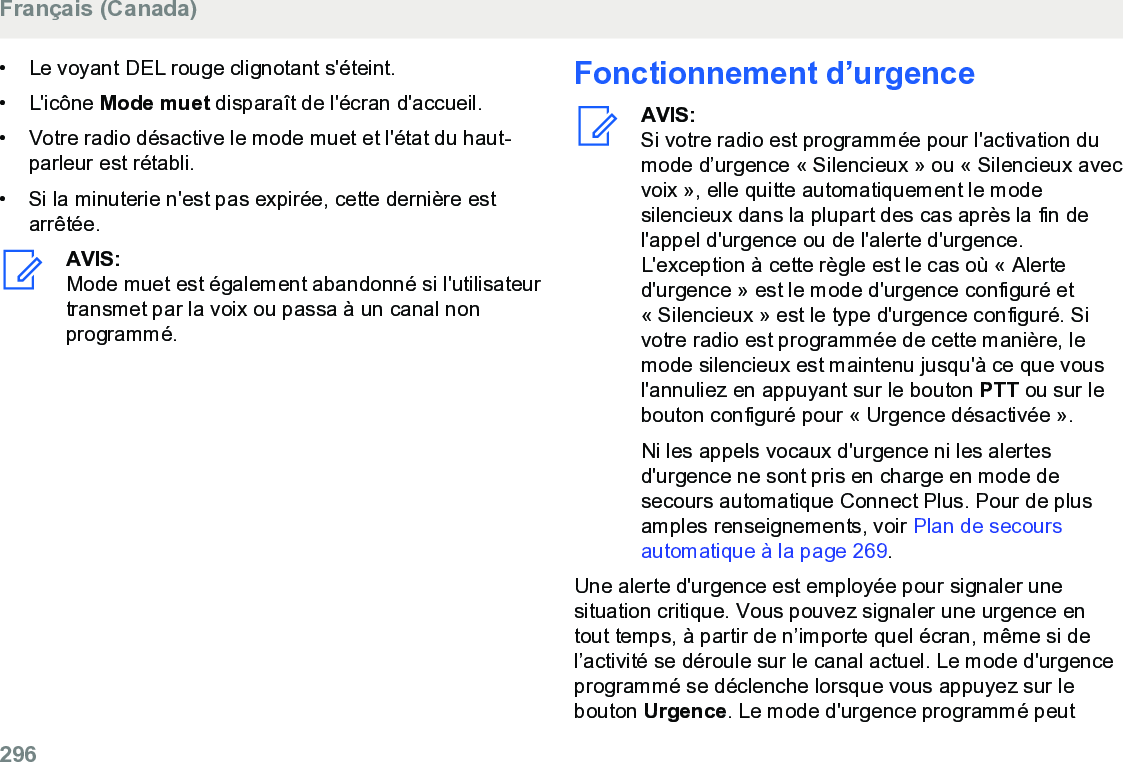 • Le voyant DEL rouge clignotant s&apos;éteint.• L&apos;icône Mode muet disparaît de l&apos;écran d&apos;accueil.• Votre radio désactive le mode muet et l&apos;état du haut-parleur est rétabli.• Si la minuterie n&apos;est pas expirée, cette dernière estarrêtée.AVIS:Mode muet est également abandonné si l&apos;utilisateurtransmet par la voix ou passa à un canal nonprogrammé.Fonctionnement d’urgenceAVIS:Si votre radio est programmée pour l&apos;activation dumode d’urgence « Silencieux » ou « Silencieux avecvoix », elle quitte automatiquement le modesilencieux dans la plupart des cas après la fin del&apos;appel d&apos;urgence ou de l&apos;alerte d&apos;urgence.L&apos;exception à cette règle est le cas où « Alerted&apos;urgence » est le mode d&apos;urgence configuré et« Silencieux » est le type d&apos;urgence configuré. Sivotre radio est programmée de cette manière, lemode silencieux est maintenu jusqu&apos;à ce que vousl&apos;annuliez en appuyant sur le bouton PTT ou sur lebouton configuré pour « Urgence désactivée ».Ni les appels vocaux d&apos;urgence ni les alertesd&apos;urgence ne sont pris en charge en mode desecours automatique Connect Plus. Pour de plusamples renseignements, voir Plan de secoursautomatique à la page 269.Une alerte d&apos;urgence est employée pour signaler unesituation critique. Vous pouvez signaler une urgence entout temps, à partir de n’importe quel écran, même si del’activité se déroule sur le canal actuel. Le mode d&apos;urgenceprogrammé se déclenche lorsque vous appuyez sur lebouton Urgence. Le mode d&apos;urgence programmé peutFrançais (Canada)296  