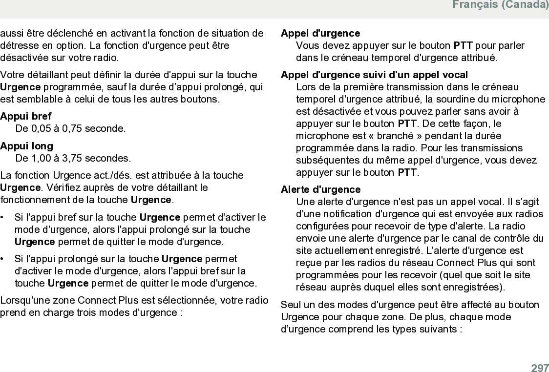 aussi être déclenché en activant la fonction de situation dedétresse en option. La fonction d&apos;urgence peut êtredésactivée sur votre radio.Votre détaillant peut définir la durée d&apos;appui sur la toucheUrgence programmée, sauf la durée d’appui prolongé, quiest semblable à celui de tous les autres boutons.Appui brefDe 0,05 à 0,75 seconde.Appui longDe 1,00 à 3,75 secondes.La fonction Urgence act./dés. est attribuée à la toucheUrgence. Vérifiez auprès de votre détaillant lefonctionnement de la touche Urgence.• Si l&apos;appui bref sur la touche Urgence permet d&apos;activer lemode d&apos;urgence, alors l&apos;appui prolongé sur la toucheUrgence permet de quitter le mode d&apos;urgence.•Si l&apos;appui prolongé sur la touche Urgence permetd&apos;activer le mode d&apos;urgence, alors l&apos;appui bref sur latouche Urgence permet de quitter le mode d&apos;urgence.Lorsqu&apos;une zone Connect Plus est sélectionnée, votre radioprend en charge trois modes d’urgence :Appel d&apos;urgenceVous devez appuyer sur le bouton PTT pour parlerdans le créneau temporel d&apos;urgence attribué.Appel d&apos;urgence suivi d&apos;un appel vocalLors de la première transmission dans le créneautemporel d&apos;urgence attribué, la sourdine du microphoneest désactivée et vous pouvez parler sans avoir àappuyer sur le bouton PTT. De cette façon, lemicrophone est « branché » pendant la duréeprogrammée dans la radio. Pour les transmissionssubséquentes du même appel d&apos;urgence, vous devezappuyer sur le bouton PTT.Alerte d&apos;urgenceUne alerte d&apos;urgence n&apos;est pas un appel vocal. Il s&apos;agitd&apos;une notification d&apos;urgence qui est envoyée aux radiosconfigurées pour recevoir de type d&apos;alerte. La radioenvoie une alerte d&apos;urgence par le canal de contrôle dusite actuellement enregistré. L&apos;alerte d&apos;urgence estreçue par les radios du réseau Connect Plus qui sontprogrammées pour les recevoir (quel que soit le siteréseau auprès duquel elles sont enregistrées).Seul un des modes d&apos;urgence peut être affecté au boutonUrgence pour chaque zone. De plus, chaque moded’urgence comprend les types suivants :Français (Canada)  297