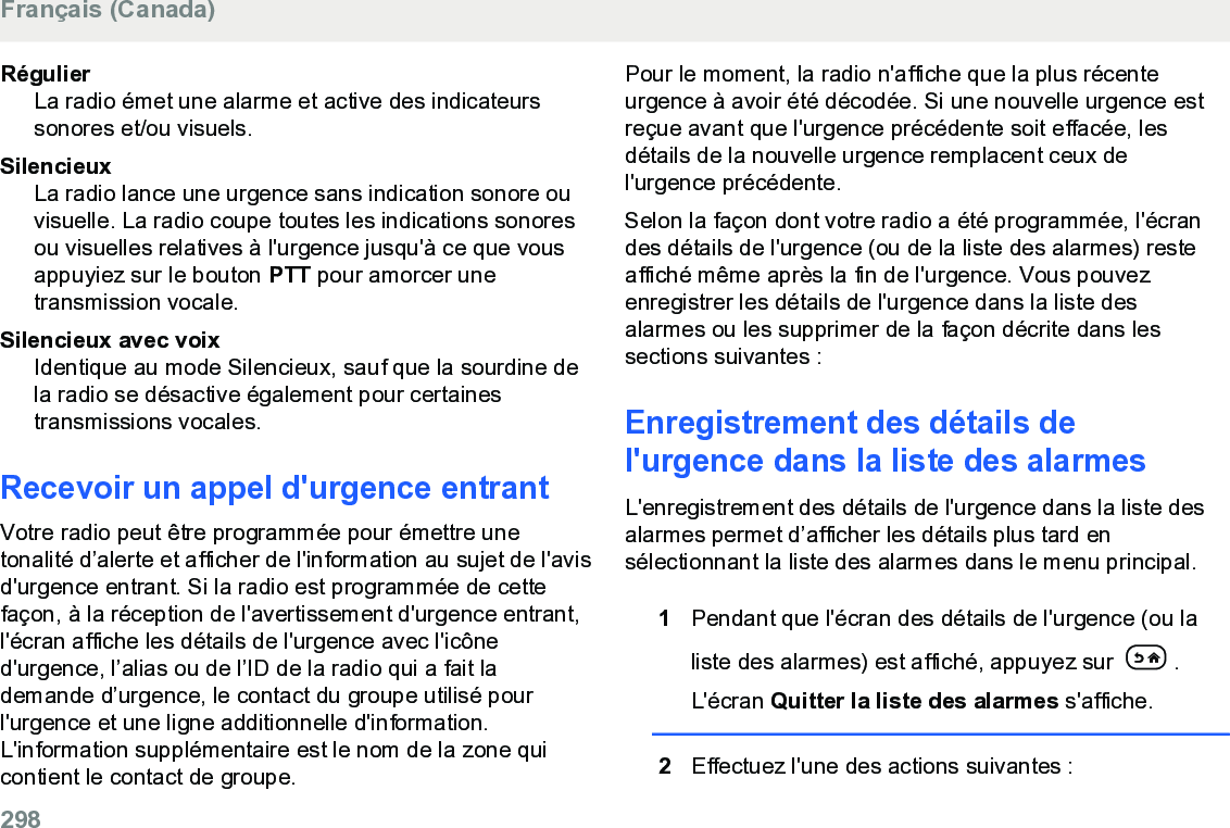 RégulierLa radio émet une alarme et active des indicateurssonores et/ou visuels.SilencieuxLa radio lance une urgence sans indication sonore ouvisuelle. La radio coupe toutes les indications sonoresou visuelles relatives à l&apos;urgence jusqu&apos;à ce que vousappuyiez sur le bouton PTT pour amorcer unetransmission vocale.Silencieux avec voixIdentique au mode Silencieux, sauf que la sourdine dela radio se désactive également pour certainestransmissions vocales.Recevoir un appel d&apos;urgence entrantVotre radio peut être programmée pour émettre unetonalité d’alerte et afficher de l&apos;information au sujet de l&apos;avisd&apos;urgence entrant. Si la radio est programmée de cettefaçon, à la réception de l&apos;avertissement d&apos;urgence entrant,l&apos;écran affiche les détails de l&apos;urgence avec l&apos;icôned&apos;urgence, l’alias ou de l’ID de la radio qui a fait lademande d’urgence, le contact du groupe utilisé pourl&apos;urgence et une ligne additionnelle d&apos;information.L&apos;information supplémentaire est le nom de la zone quicontient le contact de groupe.Pour le moment, la radio n&apos;affiche que la plus récenteurgence à avoir été décodée. Si une nouvelle urgence estreçue avant que l&apos;urgence précédente soit effacée, lesdétails de la nouvelle urgence remplacent ceux del&apos;urgence précédente.Selon la façon dont votre radio a été programmée, l&apos;écrandes détails de l&apos;urgence (ou de la liste des alarmes) resteaffiché même après la fin de l&apos;urgence. Vous pouvezenregistrer les détails de l&apos;urgence dans la liste desalarmes ou les supprimer de la façon décrite dans lessections suivantes :Enregistrement des détails del&apos;urgence dans la liste des alarmesL&apos;enregistrement des détails de l&apos;urgence dans la liste desalarmes permet d’afficher les détails plus tard ensélectionnant la liste des alarmes dans le menu principal.1Pendant que l&apos;écran des détails de l&apos;urgence (ou laliste des alarmes) est affiché, appuyez sur  .L&apos;écran Quitter la liste des alarmes s&apos;affiche.2Effectuez l&apos;une des actions suivantes :Français (Canada)298  