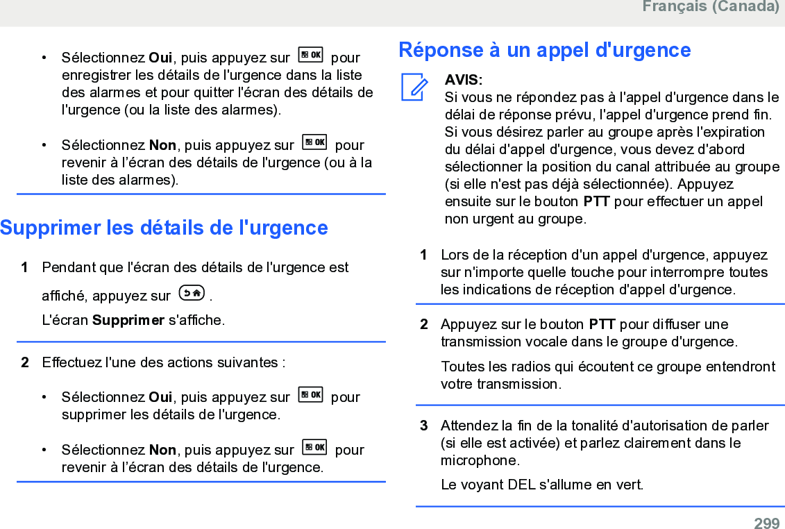 • Sélectionnez Oui, puis appuyez sur   pourenregistrer les détails de l&apos;urgence dans la listedes alarmes et pour quitter l&apos;écran des détails del&apos;urgence (ou la liste des alarmes).• Sélectionnez Non, puis appuyez sur   pourrevenir à l’écran des détails de l&apos;urgence (ou à laliste des alarmes).Supprimer les détails de l&apos;urgence1Pendant que l&apos;écran des détails de l&apos;urgence estaffiché, appuyez sur  .L&apos;écran Supprimer s&apos;affiche.2Effectuez l&apos;une des actions suivantes :• Sélectionnez Oui, puis appuyez sur   poursupprimer les détails de l&apos;urgence.• Sélectionnez Non, puis appuyez sur   pourrevenir à l’écran des détails de l&apos;urgence.Réponse à un appel d&apos;urgenceAVIS:Si vous ne répondez pas à l&apos;appel d&apos;urgence dans ledélai de réponse prévu, l&apos;appel d&apos;urgence prend fin.Si vous désirez parler au groupe après l&apos;expirationdu délai d&apos;appel d&apos;urgence, vous devez d&apos;abordsélectionner la position du canal attribuée au groupe(si elle n&apos;est pas déjà sélectionnée). Appuyezensuite sur le bouton PTT pour effectuer un appelnon urgent au groupe.1Lors de la réception d&apos;un appel d&apos;urgence, appuyezsur n&apos;importe quelle touche pour interrompre toutesles indications de réception d&apos;appel d&apos;urgence.2Appuyez sur le bouton PTT pour diffuser unetransmission vocale dans le groupe d&apos;urgence.Toutes les radios qui écoutent ce groupe entendrontvotre transmission.3Attendez la fin de la tonalité d&apos;autorisation de parler(si elle est activée) et parlez clairement dans lemicrophone.Le voyant DEL s&apos;allume en vert.Français (Canada)  299