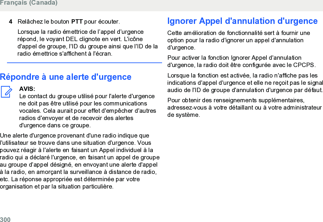 4Relâchez le bouton PTT pour écouter.Lorsque la radio émettrice de l’appel d’urgencerépond, le voyant DEL clignote en vert. L&apos;icôned&apos;appel de groupe, l&apos;ID du groupe ainsi que l&apos;ID de laradio émettrice s&apos;affichent à l&apos;écran.Répondre à une alerte d&apos;urgenceAVIS:Le contact du groupe utilisé pour l&apos;alerte d&apos;urgencene doit pas être utilisé pour les communicationsvocales. Cela aurait pour effet d&apos;empêcher d&apos;autresradios d&apos;envoyer et de recevoir des alertesd&apos;urgence dans ce groupe.Une alerte d&apos;urgence provenant d&apos;une radio indique quel&apos;utilisateur se trouve dans une situation d&apos;urgence. Vouspouvez réagir à l&apos;alerte en faisant un Appel individuel à laradio qui a déclaré l&apos;urgence, en faisant un appel de groupeau groupe d’appel désigné, en envoyant une alerte d&apos;appelà la radio, en amorçant la surveillance à distance de radio,etc. La réponse appropriée est déterminée par votreorganisation et par la situation particulière.Ignorer Appel d&apos;annulation d&apos;urgenceCette amélioration de fonctionnalité sert à fournir uneoption pour la radio d&apos;ignorer un appel d&apos;annulationd&apos;urgence.Pour activer la fonction Ignorer Appel d&apos;annulationd&apos;urgence, la radio doit être configurée avec le CPCPS.Lorsque la fonction est activée, la radio n&apos;affiche pas lesindications d&apos;appel d&apos;urgence et elle ne reçoit pas le signalaudio de l&apos;ID de groupe d&apos;annulation d&apos;urgence par défaut.Pour obtenir des renseignements supplémentaires,adressez-vous à votre détaillant ou à votre administrateurde système.Français (Canada)300  