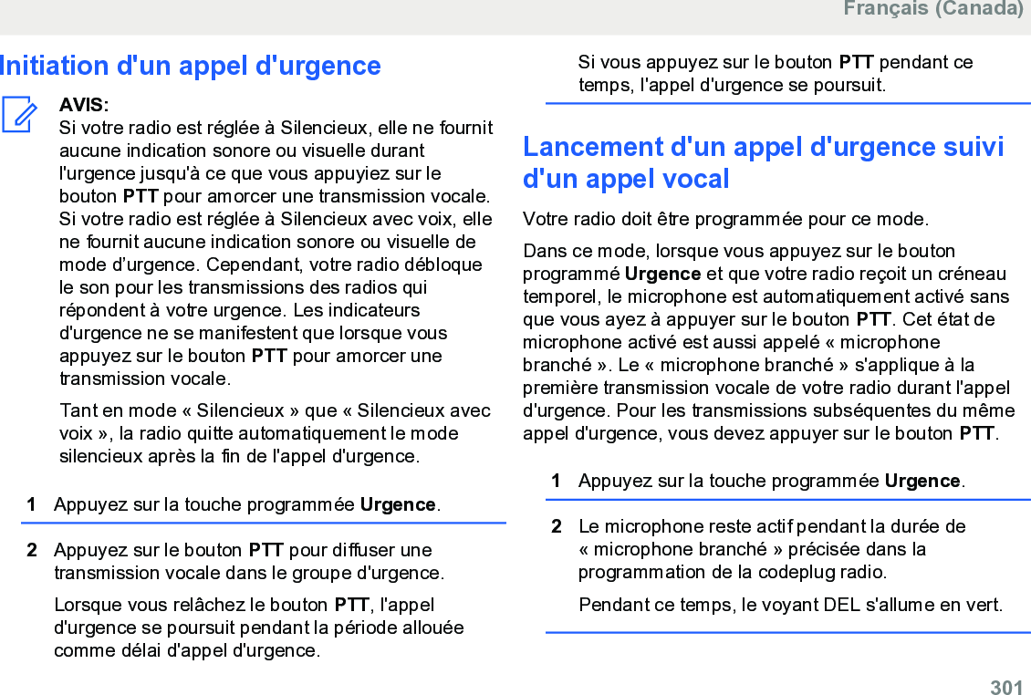 Initiation d&apos;un appel d&apos;urgenceAVIS:Si votre radio est réglée à Silencieux, elle ne fournitaucune indication sonore ou visuelle durantl&apos;urgence jusqu&apos;à ce que vous appuyiez sur lebouton PTT pour amorcer une transmission vocale.Si votre radio est réglée à Silencieux avec voix, ellene fournit aucune indication sonore ou visuelle demode d’urgence. Cependant, votre radio débloquele son pour les transmissions des radios quirépondent à votre urgence. Les indicateursd&apos;urgence ne se manifestent que lorsque vousappuyez sur le bouton PTT pour amorcer unetransmission vocale.Tant en mode « Silencieux » que « Silencieux avecvoix », la radio quitte automatiquement le modesilencieux après la fin de l&apos;appel d&apos;urgence.1Appuyez sur la touche programmée Urgence.2Appuyez sur le bouton PTT pour diffuser unetransmission vocale dans le groupe d&apos;urgence.Lorsque vous relâchez le bouton PTT, l&apos;appeld&apos;urgence se poursuit pendant la période allouéecomme délai d&apos;appel d&apos;urgence.Si vous appuyez sur le bouton PTT pendant cetemps, l&apos;appel d&apos;urgence se poursuit.Lancement d&apos;un appel d&apos;urgence suivid&apos;un appel vocalVotre radio doit être programmée pour ce mode.Dans ce mode, lorsque vous appuyez sur le boutonprogrammé Urgence et que votre radio reçoit un créneautemporel, le microphone est automatiquement activé sansque vous ayez à appuyer sur le bouton PTT. Cet état demicrophone activé est aussi appelé « microphonebranché ». Le « microphone branché » s&apos;applique à lapremière transmission vocale de votre radio durant l&apos;appeld&apos;urgence. Pour les transmissions subséquentes du mêmeappel d&apos;urgence, vous devez appuyer sur le bouton PTT.1Appuyez sur la touche programmée Urgence.2Le microphone reste actif pendant la durée de« microphone branché » précisée dans laprogrammation de la codeplug radio.Pendant ce temps, le voyant DEL s&apos;allume en vert.Français (Canada)  301