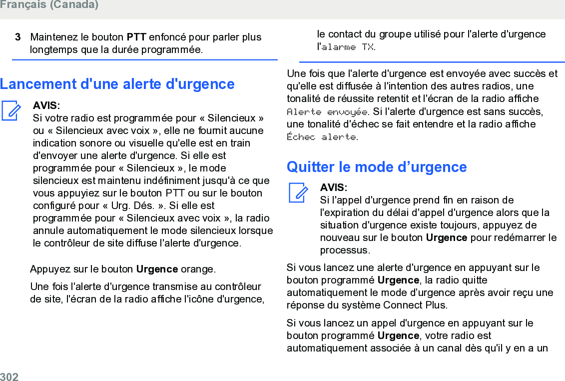 3Maintenez le bouton PTT enfoncé pour parler pluslongtemps que la durée programmée.Lancement d&apos;une alerte d&apos;urgenceAVIS:Si votre radio est programmée pour « Silencieux »ou « Silencieux avec voix », elle ne fournit aucuneindication sonore ou visuelle qu&apos;elle est en traind&apos;envoyer une alerte d&apos;urgence. Si elle estprogrammée pour « Silencieux », le modesilencieux est maintenu indéfiniment jusqu&apos;à ce quevous appuyiez sur le bouton PTT ou sur le boutonconfiguré pour « Urg. Dés. ». Si elle estprogrammée pour « Silencieux avec voix », la radioannule automatiquement le mode silencieux lorsquele contrôleur de site diffuse l&apos;alerte d&apos;urgence.Appuyez sur le bouton Urgence orange.Une fois l&apos;alerte d&apos;urgence transmise au contrôleurde site, l&apos;écran de la radio affiche l&apos;icône d&apos;urgence,le contact du groupe utilisé pour l&apos;alerte d&apos;urgencel&apos;alarme TX.Une fois que l&apos;alerte d&apos;urgence est envoyée avec succès etqu&apos;elle est diffusée à l&apos;intention des autres radios, unetonalité de réussite retentit et l&apos;écran de la radio afficheAlerte envoyée. Si l&apos;alerte d&apos;urgence est sans succès,une tonalité d&apos;échec se fait entendre et la radio afficheÉchec alerte.Quitter le mode d’urgenceAVIS:Si l&apos;appel d&apos;urgence prend fin en raison del&apos;expiration du délai d&apos;appel d&apos;urgence alors que lasituation d&apos;urgence existe toujours, appuyez denouveau sur le bouton Urgence pour redémarrer leprocessus.Si vous lancez une alerte d&apos;urgence en appuyant sur lebouton programmé Urgence, la radio quitteautomatiquement le mode d’urgence après avoir reçu uneréponse du système Connect Plus.Si vous lancez un appel d&apos;urgence en appuyant sur lebouton programmé Urgence, votre radio estautomatiquement associée à un canal dès qu&apos;il y en a unFrançais (Canada)302  