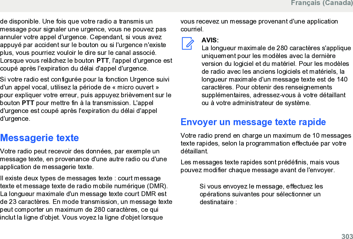 de disponible. Une fois que votre radio a transmis unmessage pour signaler une urgence, vous ne pouvez pasannuler votre appel d&apos;urgence. Cependant, si vous avezappuyé par accident sur le bouton ou si l&apos;urgence n&apos;existeplus, vous pourriez vouloir le dire sur le canal associé.Lorsque vous relâchez le bouton PTT, l&apos;appel d&apos;urgence estcoupé après l&apos;expiration du délai d&apos;appel d&apos;urgence.Si votre radio est configurée pour la fonction Urgence suivid&apos;un appel vocal, utilisez la période de « micro ouvert »pour expliquer votre erreur, puis appuyez brièvement sur lebouton PTT pour mettre fin à la transmission. L&apos;appeld&apos;urgence est coupé après l&apos;expiration du délai d&apos;appeld&apos;urgence.Messagerie texteVotre radio peut recevoir des données, par exemple unmessage texte, en provenance d&apos;une autre radio ou d&apos;uneapplication de messagerie texte.Il existe deux types de messages texte : court messagetexte et message texte de radio mobile numérique (DMR).La longueur maximale d&apos;un message texte court DMR estde 23 caractères. En mode transmission, un message textepeut comporter un maximum de 280 caractères, ce quiinclut la ligne d&apos;objet. Vous voyez la ligne d&apos;objet lorsquevous recevez un message provenant d&apos;une applicationcourriel.AVIS:La longueur maximale de 280 caractères s&apos;appliqueuniquement pour les modèles avec la dernièreversion du logiciel et du matériel. Pour les modèlesde radio avec les anciens logiciels et matériels, lalongueur maximale d&apos;un message texte est de 140caractères. Pour obtenir des renseignementssupplémentaires, adressez-vous à votre détaillantou à votre administrateur de système.Envoyer un message texte rapideVotre radio prend en charge un maximum de 10 messagestexte rapides, selon la programmation effectuée par votredétaillant.Les messages texte rapides sont prédéfinis, mais vouspouvez modifier chaque message avant de l&apos;envoyer.Si vous envoyez le message, effectuez lesopérations suivantes pour sélectionner undestinataire :Français (Canada)  303