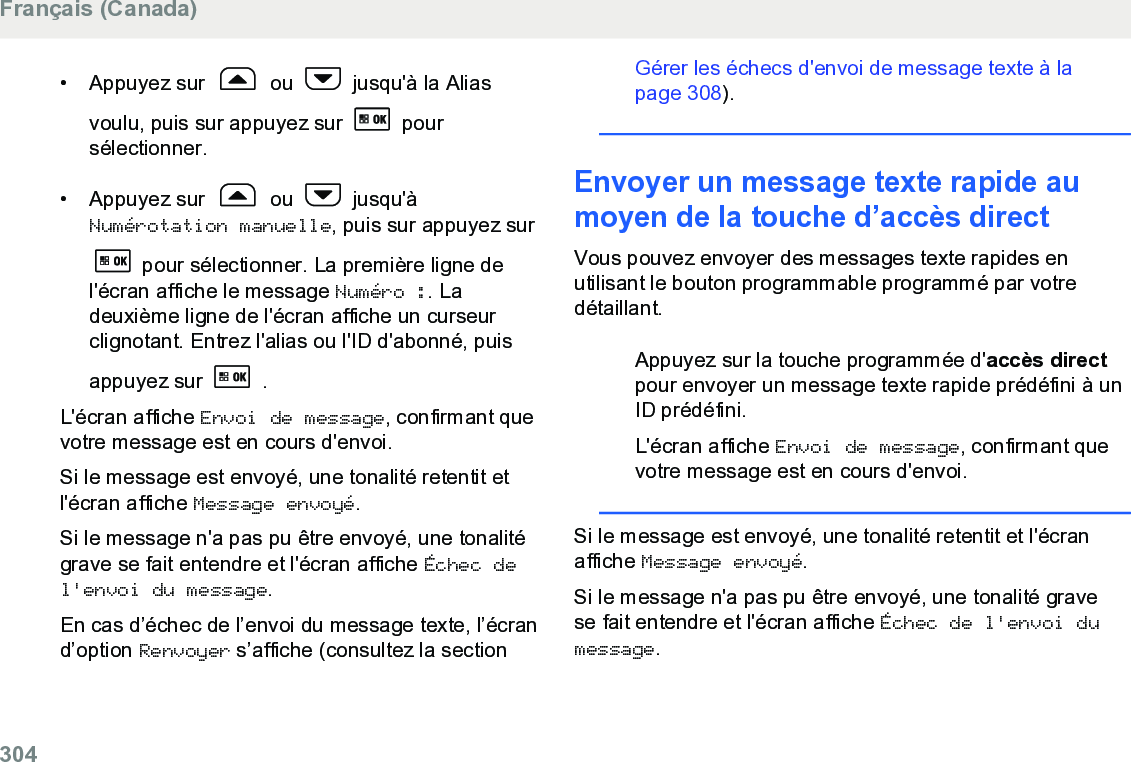 • Appuyez sur   ou   jusqu&apos;à la Aliasvoulu, puis sur appuyez sur   poursélectionner.•Appuyez sur   ou   jusqu&apos;àNumérotation manuelle, puis sur appuyez sur pour sélectionner. La première ligne del&apos;écran affiche le message Numéro :. Ladeuxième ligne de l&apos;écran affiche un curseurclignotant. Entrez l&apos;alias ou l&apos;ID d&apos;abonné, puisappuyez sur   .L&apos;écran affiche Envoi de message, confirmant quevotre message est en cours d&apos;envoi.Si le message est envoyé, une tonalité retentit etl&apos;écran affiche Message envoyé.Si le message n&apos;a pas pu être envoyé, une tonalitégrave se fait entendre et l&apos;écran affiche Échec del&apos;envoi du message.En cas d’échec de l’envoi du message texte, l’écrand’option Renvoyer s’affiche (consultez la section Gérer les échecs d&apos;envoi de message texte à lapage 308).Envoyer un message texte rapide aumoyen de la touche d’accès directVous pouvez envoyer des messages texte rapides enutilisant le bouton programmable programmé par votredétaillant.Appuyez sur la touche programmée d&apos;accès directpour envoyer un message texte rapide prédéfini à unID prédéfini.L&apos;écran affiche Envoi de message, confirmant quevotre message est en cours d&apos;envoi.Si le message est envoyé, une tonalité retentit et l&apos;écranaffiche Message envoyé.Si le message n&apos;a pas pu être envoyé, une tonalité gravese fait entendre et l&apos;écran affiche Échec de l&apos;envoi dumessage.Français (Canada)304  