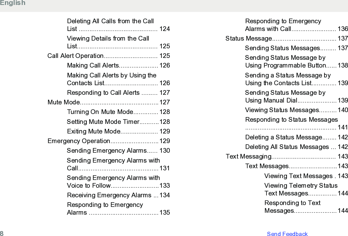 Deleting All Calls from the CallList ............................................ 124Viewing Details from the CallList............................................. 125Call Alert Operation.............................. 125Making Call Alerts...................... 126Making Call Alerts by Using theContacts List.............................. 126Responding to Call Alerts ......... 127Mute Mode............................................127Turning On Mute Mode.............. 128Setting Mute Mode Timer...........128Exiting Mute Mode..................... 129Emergency Operation...........................129Sending Emergency Alarms...... 130Sending Emergency Alarms withCall.............................................131Sending Emergency Alarms withVoice to Follow...........................133Receiving Emergency Alarms ...134Responding to EmergencyAlarms .......................................135Responding to EmergencyAlarms with Call......................... 136Status Message.................................... 137Sending Status Messages......... 137Sending Status Message byUsing Programmable Button......138Sending a Status Message byUsing the Contacts List.............. 139Sending Status Message byUsing Manual Dial......................139Viewing Status Messages..........140Responding to Status Messages................................................... 141Deleting a Status Message........ 142Deleting All Status Messages ... 142Text Messaging.................................... 143Text Messages...........................143Viewing Text Messages . 143Viewing Telemetry StatusText Messages................144Responding to TextMessages........................144English8   Send Feedback