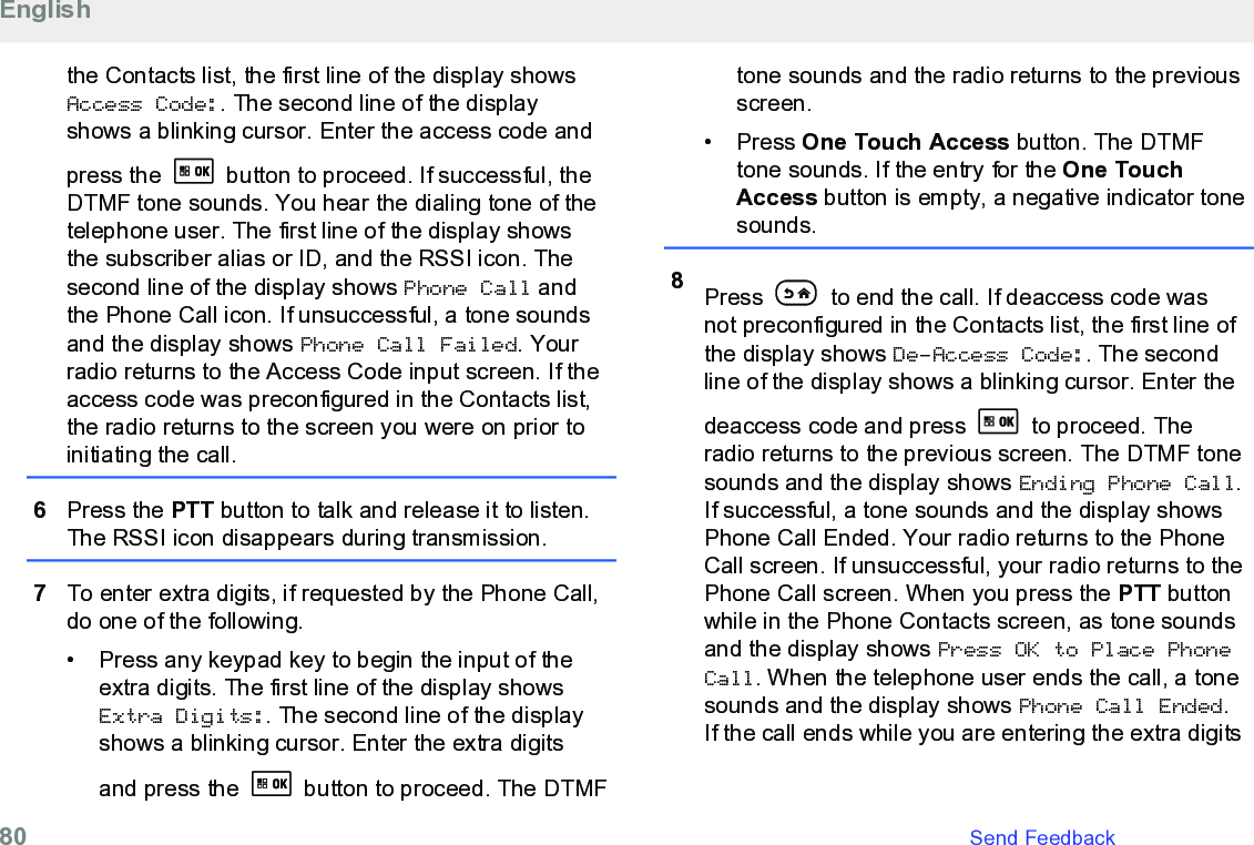 the Contacts list, the first line of the display showsAccess Code:. The second line of the displayshows a blinking cursor. Enter the access code andpress the   button to proceed. If successful, theDTMF tone sounds. You hear the dialing tone of thetelephone user. The first line of the display showsthe subscriber alias or ID, and the RSSI icon. Thesecond line of the display shows Phone Call andthe Phone Call icon. If unsuccessful, a tone soundsand the display shows Phone Call Failed. Yourradio returns to the Access Code input screen. If theaccess code was preconfigured in the Contacts list,the radio returns to the screen you were on prior toinitiating the call.6Press the PTT button to talk and release it to listen.The RSSI icon disappears during transmission.7To enter extra digits, if requested by the Phone Call,do one of the following.• Press any keypad key to begin the input of theextra digits. The first line of the display showsExtra Digits:. The second line of the displayshows a blinking cursor. Enter the extra digitsand press the   button to proceed. The DTMFtone sounds and the radio returns to the previousscreen.• Press One Touch Access button. The DTMFtone sounds. If the entry for the One TouchAccess button is empty, a negative indicator tonesounds.8Press   to end the call. If deaccess code wasnot preconfigured in the Contacts list, the first line ofthe display shows De-Access Code:. The secondline of the display shows a blinking cursor. Enter thedeaccess code and press   to proceed. Theradio returns to the previous screen. The DTMF tonesounds and the display shows Ending Phone Call.If successful, a tone sounds and the display showsPhone Call Ended. Your radio returns to the PhoneCall screen. If unsuccessful, your radio returns to thePhone Call screen. When you press the PTT buttonwhile in the Phone Contacts screen, as tone soundsand the display shows Press OK to Place PhoneCall. When the telephone user ends the call, a tonesounds and the display shows Phone Call Ended.If the call ends while you are entering the extra digitsEnglish80   Send Feedback