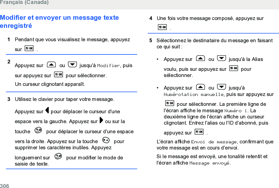 Modifier et envoyer un message texteenregistré1Pendant que vous visualisez le message, appuyezsur   .2Appuyez sur   ou   jusqu&apos;à Modifier, puissur appuyez sur   pour sélectionner.Un curseur clignotant apparaît.3Utilisez le clavier pour taper votre message.Appuyez sur   pour déplacer le curseur d&apos;uneespace vers la gauche. Appuyez sur   ou sur latouche   pour déplacer le curseur d&apos;une espacevers la droite. Appuyez sur la touche   poursupprimer les caractères inutiles. Appuyezlonguement sur   pour modifier le mode desaisie de texte.4Une fois votre message composé, appuyez sur .5Sélectionnez le destinataire du message en faisantce qui suit :• Appuyez sur   ou   jusqu&apos;à la Aliasvoulu, puis sur appuyez sur   poursélectionner.•Appuyez sur   ou   jusqu&apos;àNumérotation manuelle, puis sur appuyez sur pour sélectionner. La première ligne del&apos;écran affiche le message Numéro :. Ladeuxième ligne de l&apos;écran affiche un curseurclignotant. Entrez l&apos;alias ou l&apos;ID d&apos;abonné, puisappuyez sur   .L&apos;écran affiche Envoi de message, confirmant quevotre message est en cours d&apos;envoi.Si le message est envoyé, une tonalité retentit etl&apos;écran affiche Message envoyé.Français (Canada)306  