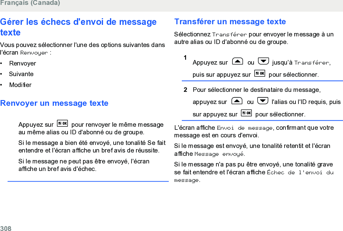 Gérer les échecs d&apos;envoi de messagetexteVous pouvez sélectionner l&apos;une des options suivantes dansl&apos;écran Renvoyer :• Renvoyer•Suivante• ModifierRenvoyer un message texteAppuyez sur   pour renvoyer le même messageau même alias ou ID d&apos;abonné ou de groupe.Si le message a bien été envoyé, une tonalité Se faitentendre et l&apos;écran affiche un bref avis de réussite.Si le message ne peut pas être envoyé, l&apos;écranaffiche un bref avis d&apos;échec.Transférer un message texteSélectionnez Transférer pour envoyer le message à unautre alias ou ID d&apos;abonné ou de groupe.1Appuyez sur   ou   jusqu’à Transférer,puis sur appuyez sur   pour sélectionner.2Pour sélectionner le destinataire du message,appuyez sur   ou   l&apos;alias ou l&apos;ID requis, puissur appuyez sur   pour sélectionner.L&apos;écran affiche Envoi de message, confirmant que votremessage est en cours d&apos;envoi.Si le message est envoyé, une tonalité retentit et l&apos;écranaffiche Message envoyé.Si le message n&apos;a pas pu être envoyé, une tonalité gravese fait entendre et l&apos;écran affiche Échec de l&apos;envoi dumessage.Français (Canada)308  