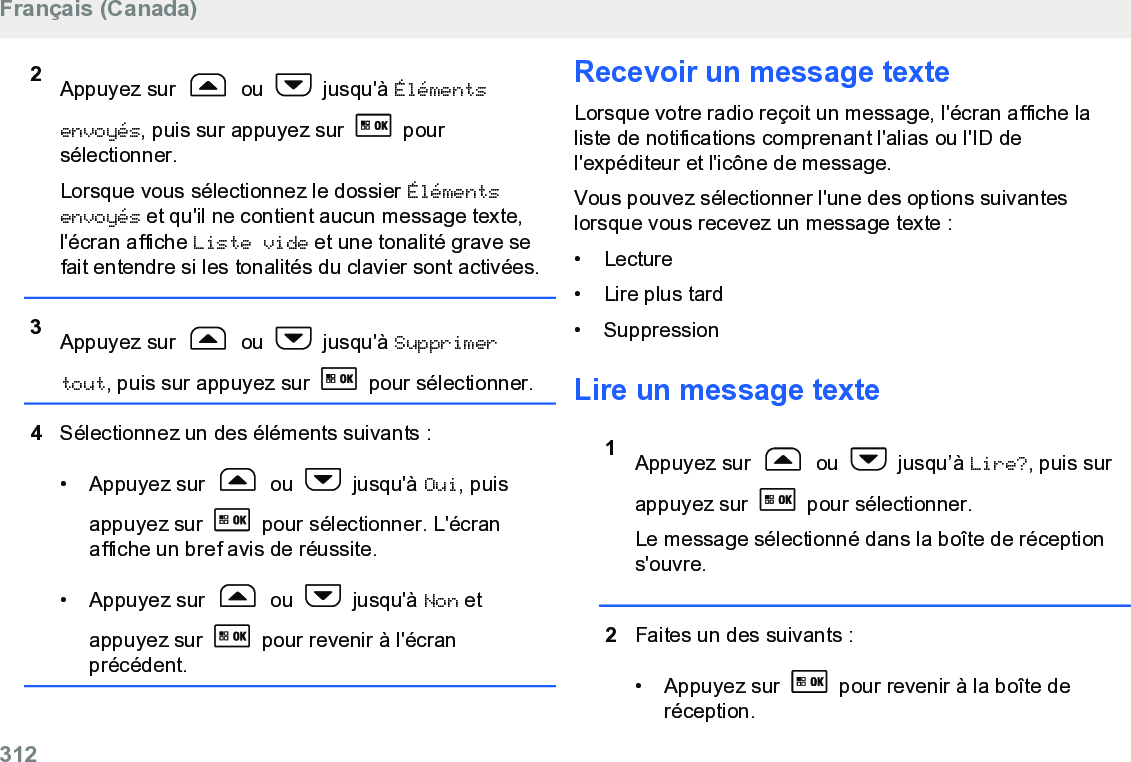 2Appuyez sur   ou   jusqu&apos;à Élémentsenvoyés, puis sur appuyez sur   poursélectionner.Lorsque vous sélectionnez le dossier Élémentsenvoyés et qu&apos;il ne contient aucun message texte,l&apos;écran affiche Liste vide et une tonalité grave sefait entendre si les tonalités du clavier sont activées.3Appuyez sur   ou   jusqu&apos;à Supprimertout, puis sur appuyez sur   pour sélectionner.4Sélectionnez un des éléments suivants :• Appuyez sur   ou   jusqu&apos;à Oui, puisappuyez sur   pour sélectionner. L&apos;écranaffiche un bref avis de réussite.• Appuyez sur   ou   jusqu&apos;à Non etappuyez sur   pour revenir à l&apos;écranprécédent.Recevoir un message texteLorsque votre radio reçoit un message, l&apos;écran affiche laliste de notifications comprenant l&apos;alias ou l&apos;ID del&apos;expéditeur et l&apos;icône de message.Vous pouvez sélectionner l&apos;une des options suivanteslorsque vous recevez un message texte :• Lecture•Lire plus tard• SuppressionLire un message texte1Appuyez sur   ou   jusqu’à Lire?, puis surappuyez sur   pour sélectionner.Le message sélectionné dans la boîte de réceptions&apos;ouvre.2Faites un des suivants :• Appuyez sur   pour revenir à la boîte deréception.Français (Canada)312  