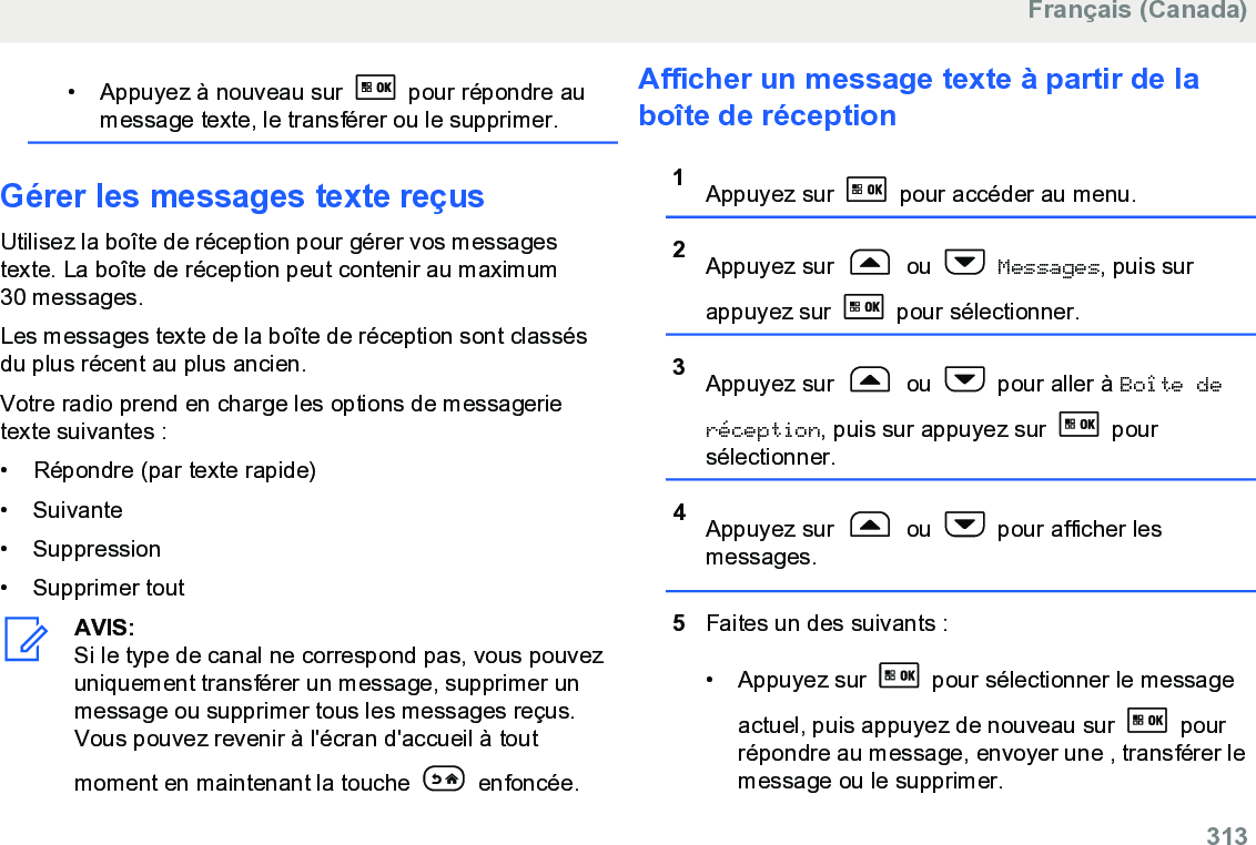 • Appuyez à nouveau sur   pour répondre aumessage texte, le transférer ou le supprimer.Gérer les messages texte reçusUtilisez la boîte de réception pour gérer vos messagestexte. La boîte de réception peut contenir au maximum30 messages.Les messages texte de la boîte de réception sont classésdu plus récent au plus ancien.Votre radio prend en charge les options de messagerietexte suivantes :• Répondre (par texte rapide)• Suivante• Suppression• Supprimer toutAVIS:Si le type de canal ne correspond pas, vous pouvezuniquement transférer un message, supprimer unmessage ou supprimer tous les messages reçus.Vous pouvez revenir à l&apos;écran d&apos;accueil à toutmoment en maintenant la touche   enfoncée.Afficher un message texte à partir de laboîte de réception1Appuyez sur   pour accéder au menu.2Appuyez sur   ou   Messages, puis surappuyez sur   pour sélectionner.3Appuyez sur   ou   pour aller à Boîte deréception, puis sur appuyez sur   poursélectionner.4Appuyez sur   ou   pour afficher lesmessages.5Faites un des suivants :• Appuyez sur   pour sélectionner le messageactuel, puis appuyez de nouveau sur   pourrépondre au message, envoyer une , transférer lemessage ou le supprimer.Français (Canada)  313