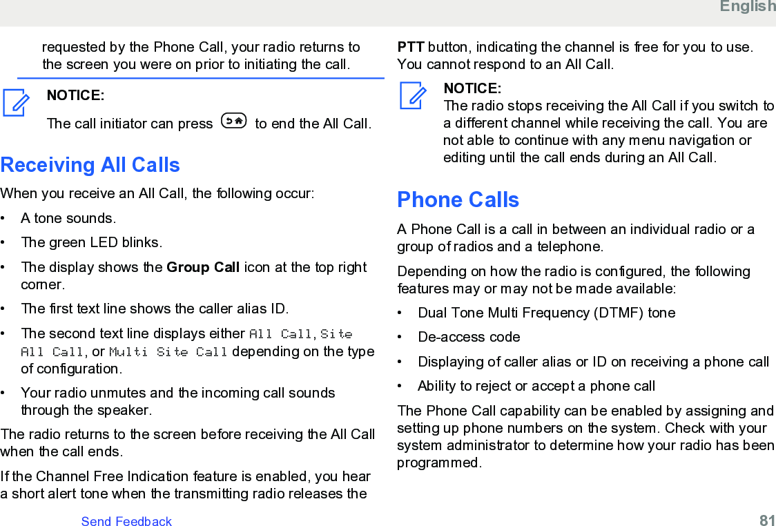 requested by the Phone Call, your radio returns tothe screen you were on prior to initiating the call.NOTICE:The call initiator can press   to end the All Call.Receiving All CallsWhen you receive an All Call, the following occur:• A tone sounds.•The green LED blinks.• The display shows the Group Call icon at the top rightcorner.• The first text line shows the caller alias ID.• The second text line displays either All Call, SiteAll Call, or Multi Site Call depending on the typeof configuration.• Your radio unmutes and the incoming call soundsthrough the speaker.The radio returns to the screen before receiving the All Callwhen the call ends.If the Channel Free Indication feature is enabled, you heara short alert tone when the transmitting radio releases thePTT button, indicating the channel is free for you to use.You cannot respond to an All Call.NOTICE:The radio stops receiving the All Call if you switch toa different channel while receiving the call. You arenot able to continue with any menu navigation orediting until the call ends during an All Call.Phone CallsA Phone Call is a call in between an individual radio or agroup of radios and a telephone.Depending on how the radio is configured, the followingfeatures may or may not be made available:• Dual Tone Multi Frequency (DTMF) tone•De-access code• Displaying of caller alias or ID on receiving a phone call• Ability to reject or accept a phone callThe Phone Call capability can be enabled by assigning andsetting up phone numbers on the system. Check with yoursystem administrator to determine how your radio has beenprogrammed.EnglishSend Feedback   81