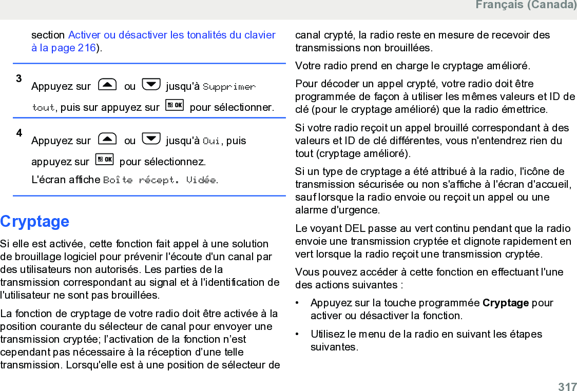 section Activer ou désactiver les tonalités du clavierà la page 216).3Appuyez sur   ou   jusqu&apos;à Supprimertout, puis sur appuyez sur   pour sélectionner.4Appuyez sur   ou   jusqu&apos;à Oui, puisappuyez sur   pour sélectionnez.L&apos;écran affiche Boîte récept. Vidée.CryptageSi elle est activée, cette fonction fait appel à une solutionde brouillage logiciel pour prévenir l&apos;écoute d&apos;un canal pardes utilisateurs non autorisés. Les parties de latransmission correspondant au signal et à l&apos;identification del&apos;utilisateur ne sont pas brouillées.La fonction de cryptage de votre radio doit être activée à laposition courante du sélecteur de canal pour envoyer unetransmission cryptée; l’activation de la fonction n’estcependant pas nécessaire à la réception d’une telletransmission. Lorsqu&apos;elle est à une position de sélecteur decanal crypté, la radio reste en mesure de recevoir destransmissions non brouillées.Votre radio prend en charge le cryptage amélioré.Pour décoder un appel crypté, votre radio doit êtreprogrammée de façon à utiliser les mêmes valeurs et ID declé (pour le cryptage amélioré) que la radio émettrice.Si votre radio reçoit un appel brouillé correspondant à desvaleurs et ID de clé différentes, vous n&apos;entendrez rien dutout (cryptage amélioré).Si un type de cryptage a été attribué à la radio, l&apos;icône detransmission sécurisée ou non s&apos;affiche à l&apos;écran d&apos;accueil,sauf lorsque la radio envoie ou reçoit un appel ou unealarme d&apos;urgence.Le voyant DEL passe au vert continu pendant que la radioenvoie une transmission cryptée et clignote rapidement envert lorsque la radio reçoit une transmission cryptée.Vous pouvez accéder à cette fonction en effectuant l&apos;unedes actions suivantes :• Appuyez sur la touche programmée Cryptage pouractiver ou désactiver la fonction.•Utilisez le menu de la radio en suivant les étapessuivantes.Français (Canada)  317