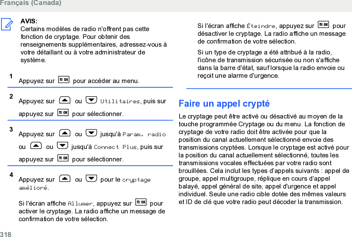 AVIS:Certains modèles de radio n&apos;offrent pas cettefonction de cryptage. Pour obtenir desrenseignements supplémentaires, adressez-vous àvotre détaillant ou à votre administrateur desystème.1Appuyez sur   pour accéder au menu.2Appuyez sur   ou   Utilitaires, puis surappuyez sur   pour sélectionner.3Appuyez sur   ou   jusqu&apos;à Param. radioou   ou   jusqu&apos;à Connect Plus, puis surappuyez sur   pour sélectionner.4Appuyez sur   ou   pour le cryptageamélioré.Si l&apos;écran affiche Allumer, appuyez sur   pouractiver le cryptage. La radio affiche un message deconfirmation de votre sélection.Si l&apos;écran affiche Éteindre, appuyez sur   pourdésactiver le cryptage. La radio affiche un messagede confirmation de votre sélection.Si un type de cryptage a été attribué à la radio,l&apos;icône de transmission sécurisée ou non s&apos;affichedans la barre d&apos;état, sauf lorsque la radio envoie oureçoit une alarme d&apos;urgence.Faire un appel cryptéLe cryptage peut être activé ou désactivé au moyen de latouche programmée Cryptage ou du menu. La fonction decryptage de votre radio doit être activée pour que laposition du canal actuellement sélectionné envoie destransmissions cryptées. Lorsque le cryptage est activé pourla position du canal actuellement sélectionné, toutes lestransmissions vocales effectuées par votre radio sontbrouillées. Cela inclut les types d’appels suivants : appel degroupe, appel multigroupe, réplique en cours d’appelbalayé, appel général de site, appel d&apos;urgence et appelindividuel. Seule une radio cible dotée des mêmes valeurset ID de clé que votre radio peut décoder la transmission.Français (Canada)318  