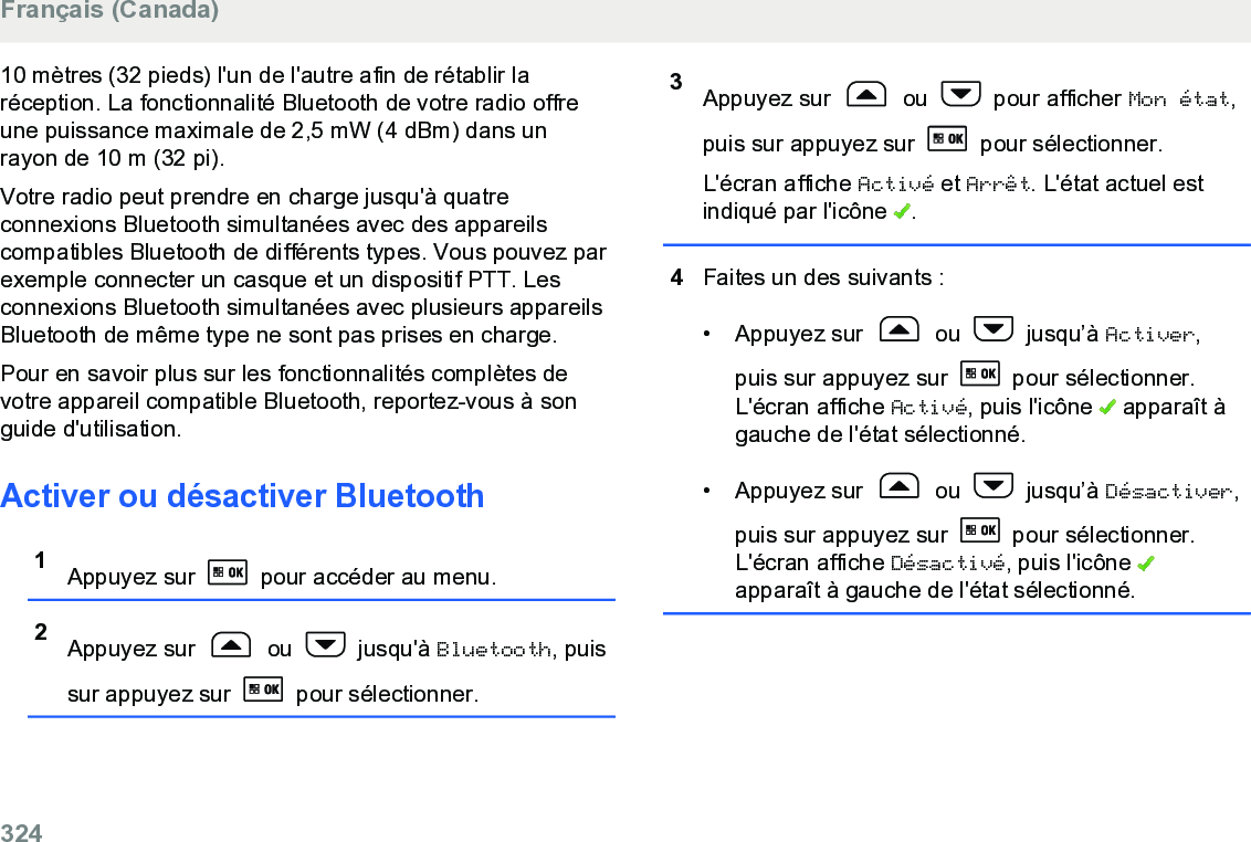 10 mètres (32 pieds) l&apos;un de l&apos;autre afin de rétablir laréception. La fonctionnalité Bluetooth de votre radio offreune puissance maximale de 2,5 mW (4 dBm) dans unrayon de 10 m (32 pi).Votre radio peut prendre en charge jusqu&apos;à quatreconnexions Bluetooth simultanées avec des appareilscompatibles Bluetooth de différents types. Vous pouvez parexemple connecter un casque et un dispositif PTT. Lesconnexions Bluetooth simultanées avec plusieurs appareilsBluetooth de même type ne sont pas prises en charge.Pour en savoir plus sur les fonctionnalités complètes devotre appareil compatible Bluetooth, reportez-vous à songuide d&apos;utilisation.Activer ou désactiver Bluetooth1Appuyez sur   pour accéder au menu.2Appuyez sur   ou   jusqu&apos;à Bluetooth, puissur appuyez sur   pour sélectionner.3Appuyez sur   ou   pour afficher Mon état,puis sur appuyez sur   pour sélectionner.L&apos;écran affiche Activé et Arrêt. L&apos;état actuel estindiqué par l&apos;icône  .4Faites un des suivants :• Appuyez sur   ou   jusqu’à Activer,puis sur appuyez sur   pour sélectionner.L&apos;écran affiche Activé, puis l&apos;icône   apparaît àgauche de l&apos;état sélectionné.• Appuyez sur   ou   jusqu’à Désactiver,puis sur appuyez sur   pour sélectionner.L&apos;écran affiche Désactivé, puis l&apos;icône apparaît à gauche de l&apos;état sélectionné.Français (Canada)324  