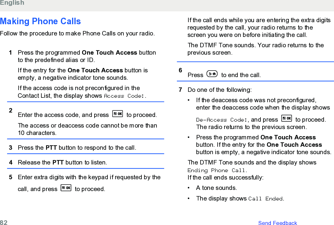 Making Phone CallsFollow the procedure to make Phone Calls on your radio.1Press the programmed One Touch Access buttonto the predefined alias or ID.If the entry for the One Touch Access button isempty, a negative indicator tone sounds.If the access code is not preconfigured in theContact List, the display shows Access Code:.2Enter the access code, and press   to proceed.The access or deaccess code cannot be more than10 characters.3Press the PTT button to respond to the call.4Release the PTT button to listen.5Enter extra digits with the keypad if requested by thecall, and press   to proceed.If the call ends while you are entering the extra digitsrequested by the call, your radio returns to thescreen you were on before initiating the call.The DTMF Tone sounds. Your radio returns to theprevious screen.6Press   to end the call.7Do one of the following:• If the deaccess code was not preconfigured,enter the deaccess code when the display showsDe-Access Code:, and press   to proceed.The radio returns to the previous screen.• Press the programmed One Touch Accessbutton. If the entry for the One Touch Accessbutton is empty, a negative indicator tone sounds.The DTMF Tone sounds and the display showsEnding Phone Call.If the call ends successfully:• A tone sounds.• The display shows Call Ended.English82   Send Feedback
