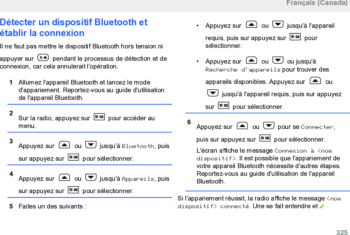 Détecter un dispositif Bluetooth etétablir la connexionIl ne faut pas mettre le dispositif Bluetooth hors tension niappuyer sur   pendant le processus de détection et deconnexion, car cela annulerait l&apos;opération.1Allumez l&apos;appareil Bluetooth et lancez le moded&apos;appariement. Reportez-vous au guide d&apos;utilisationde l&apos;appareil Bluetooth.2Sur la radio, appuyez sur   pour accéder aumenu.3Appuyez sur   ou   jusqu&apos;à Bluetooth, puissur appuyez sur   pour sélectionner.4Appuyez sur   ou   jusqu&apos;à Appareils, puissur appuyez sur   pour sélectionner.5Faites un des suivants :• Appuyez sur   ou   jusqu&apos;à l&apos;appareilrequis, puis sur appuyez sur   poursélectionner.•Appuyez sur   ou   ou jusqu&apos;àRecherche d’appareils pour trouver desappareils disponibles. Appuyez sur   ou jusqu&apos;à l&apos;appareil requis, puis sur appuyezsur   pour sélectionner.6Appuyez sur   ou   pour se Connecter,puis sur appuyez sur   pour sélectionner.L&apos;écran affiche le message Connexion à &lt;nomdispositif&gt;. Il est possible que l&apos;appariement devotre appareil Bluetooth nécessite d&apos;autres étapes.Reportez-vous au guide d&apos;utilisation de l&apos;appareilBluetooth.Si l&apos;appariement réussit, la radio affiche le message &lt;nomdispositif&gt; connecté. Une se fait entendre et Français (Canada)  325