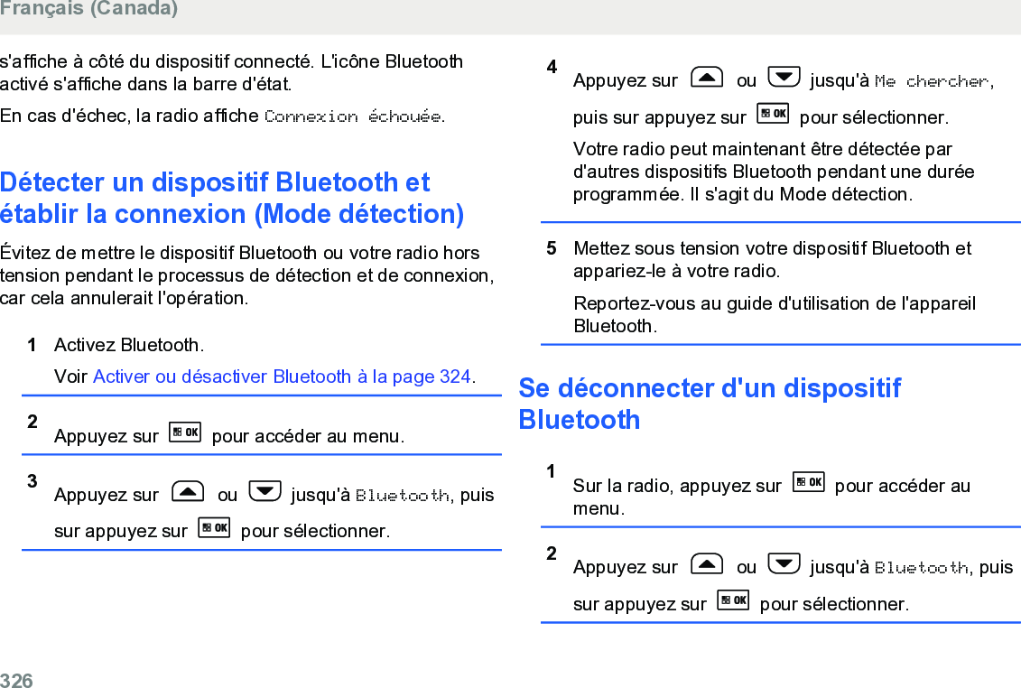 s&apos;affiche à côté du dispositif connecté. L&apos;icône Bluetoothactivé s&apos;affiche dans la barre d&apos;état.En cas d&apos;échec, la radio affiche Connexion échouée.Détecter un dispositif Bluetooth etétablir la connexion (Mode détection)Évitez de mettre le dispositif Bluetooth ou votre radio horstension pendant le processus de détection et de connexion,car cela annulerait l&apos;opération.1Activez Bluetooth.Voir Activer ou désactiver Bluetooth à la page 324.2Appuyez sur   pour accéder au menu.3Appuyez sur   ou   jusqu&apos;à Bluetooth, puissur appuyez sur   pour sélectionner.4Appuyez sur   ou   jusqu&apos;à Me chercher,puis sur appuyez sur   pour sélectionner.Votre radio peut maintenant être détectée pard&apos;autres dispositifs Bluetooth pendant une duréeprogrammée. Il s&apos;agit du Mode détection.5Mettez sous tension votre dispositif Bluetooth etappariez-le à votre radio.Reportez-vous au guide d&apos;utilisation de l&apos;appareilBluetooth.Se déconnecter d&apos;un dispositifBluetooth1Sur la radio, appuyez sur   pour accéder aumenu.2Appuyez sur   ou   jusqu&apos;à Bluetooth, puissur appuyez sur   pour sélectionner.Français (Canada)326  