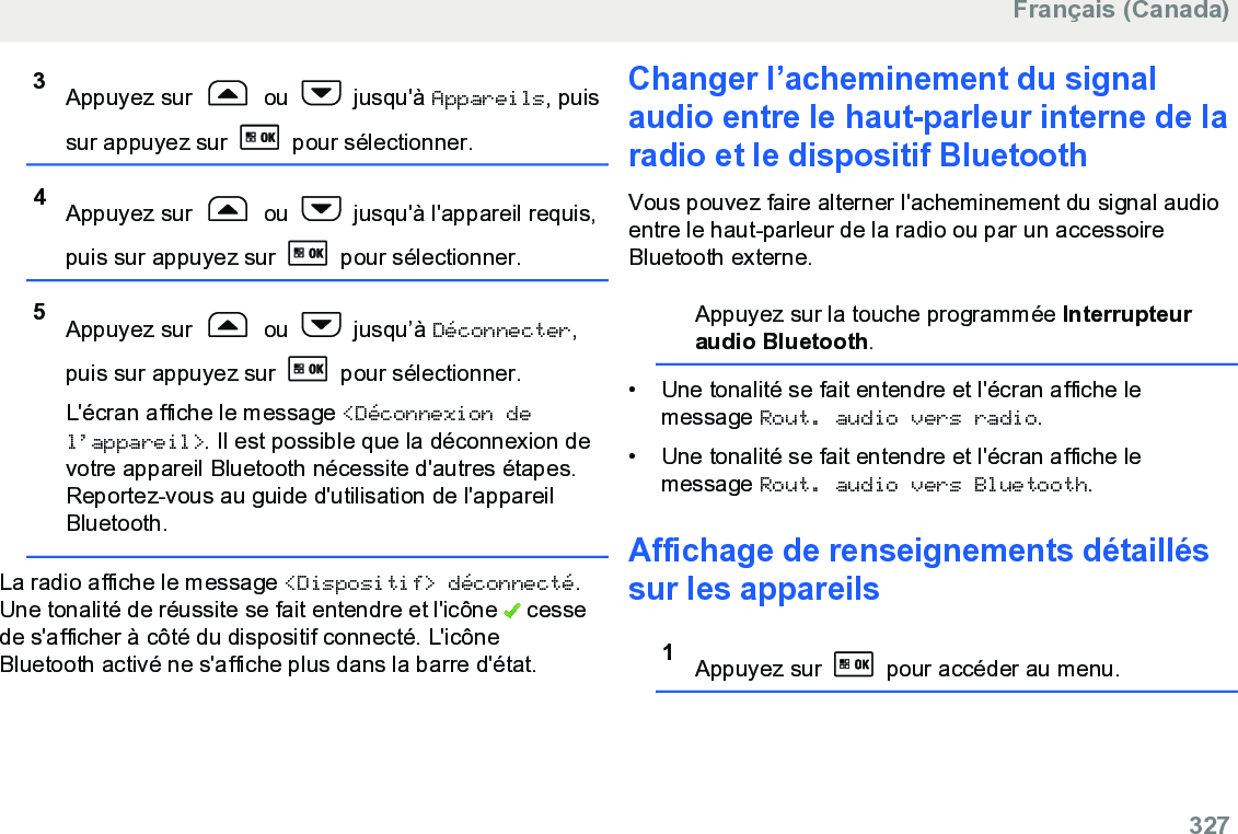 3Appuyez sur   ou   jusqu&apos;à Appareils, puissur appuyez sur   pour sélectionner.4Appuyez sur   ou   jusqu&apos;à l&apos;appareil requis,puis sur appuyez sur   pour sélectionner.5Appuyez sur   ou   jusqu’à Déconnecter,puis sur appuyez sur   pour sélectionner.L&apos;écran affiche le message &lt;Déconnexion del’appareil&gt;. Il est possible que la déconnexion devotre appareil Bluetooth nécessite d&apos;autres étapes.Reportez-vous au guide d&apos;utilisation de l&apos;appareilBluetooth.La radio affiche le message &lt;Dispositif&gt; déconnecté.Une tonalité de réussite se fait entendre et l&apos;icône   cessede s&apos;afficher à côté du dispositif connecté. L&apos;icôneBluetooth activé ne s&apos;affiche plus dans la barre d&apos;état.Changer l’acheminement du signalaudio entre le haut-parleur interne de laradio et le dispositif BluetoothVous pouvez faire alterner l&apos;acheminement du signal audioentre le haut-parleur de la radio ou par un accessoireBluetooth externe.Appuyez sur la touche programmée Interrupteuraudio Bluetooth.• Une tonalité se fait entendre et l&apos;écran affiche lemessage Rout. audio vers radio.• Une tonalité se fait entendre et l&apos;écran affiche lemessage Rout. audio vers Bluetooth.Affichage de renseignements détailléssur les appareils1Appuyez sur   pour accéder au menu.Français (Canada)  327