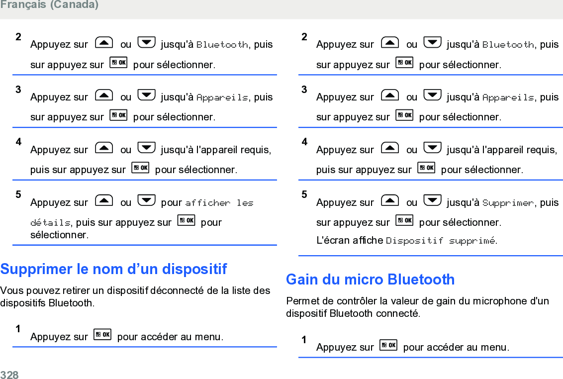 2Appuyez sur   ou   jusqu&apos;à Bluetooth, puissur appuyez sur   pour sélectionner.3Appuyez sur   ou   jusqu&apos;à Appareils, puissur appuyez sur   pour sélectionner.4Appuyez sur   ou   jusqu&apos;à l&apos;appareil requis,puis sur appuyez sur   pour sélectionner.5Appuyez sur   ou   pour afficher lesdétails, puis sur appuyez sur   poursélectionner.Supprimer le nom d’un dispositifVous pouvez retirer un dispositif déconnecté de la liste desdispositifs Bluetooth.1Appuyez sur   pour accéder au menu.2Appuyez sur   ou   jusqu&apos;à Bluetooth, puissur appuyez sur   pour sélectionner.3Appuyez sur   ou   jusqu&apos;à Appareils, puissur appuyez sur   pour sélectionner.4Appuyez sur   ou   jusqu&apos;à l&apos;appareil requis,puis sur appuyez sur   pour sélectionner.5Appuyez sur   ou   jusqu&apos;à Supprimer, puissur appuyez sur   pour sélectionner.L&apos;écran affiche Dispositif supprimé.Gain du micro BluetoothPermet de contrôler la valeur de gain du microphone d&apos;undispositif Bluetooth connecté.1Appuyez sur   pour accéder au menu.Français (Canada)328  