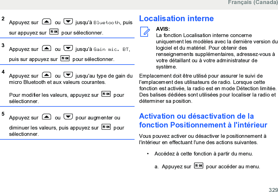 2Appuyez sur   ou   jusqu&apos;à Bluetooth, puissur appuyez sur   pour sélectionner.3Appuyez sur   ou   jusqu&apos;à Gain mic. BT,puis sur appuyez sur   pour sélectionner.4Appuyez sur   ou   jusqu&apos;au type de gain dumicro Bluetooth et aux valeurs courantes.Pour modifier les valeurs, appuyez sur   poursélectionner.5Appuyez sur   ou   pour augmenter oudiminuer les valeurs, puis appuyez sur   poursélectionner.Localisation interneAVIS:La fonction Localisation interne concerneuniquement les modèles avec la dernière version dulogiciel et du matériel. Pour obtenir desrenseignements supplémentaires, adressez-vous àvotre détaillant ou à votre administrateur desystème.Emplacement doit être utilisé pour assurer le suivi del&apos;emplacement des utilisateurs de radio. Lorsque cettefonction est activée, la radio est en mode Détection limitée.Des balises dédiées sont utilisées pour localiser la radio etdéterminer sa position.Activation ou désactivation de lafonction Positionnement à l&apos;intérieurVous pouvez activer ou désactiver le positionnement àl&apos;intérieur en effectuant l&apos;une des actions suivantes.• Accédez à cette fonction à partir du menu.a. Appuyez sur   pour accéder au menu.Français (Canada)  329