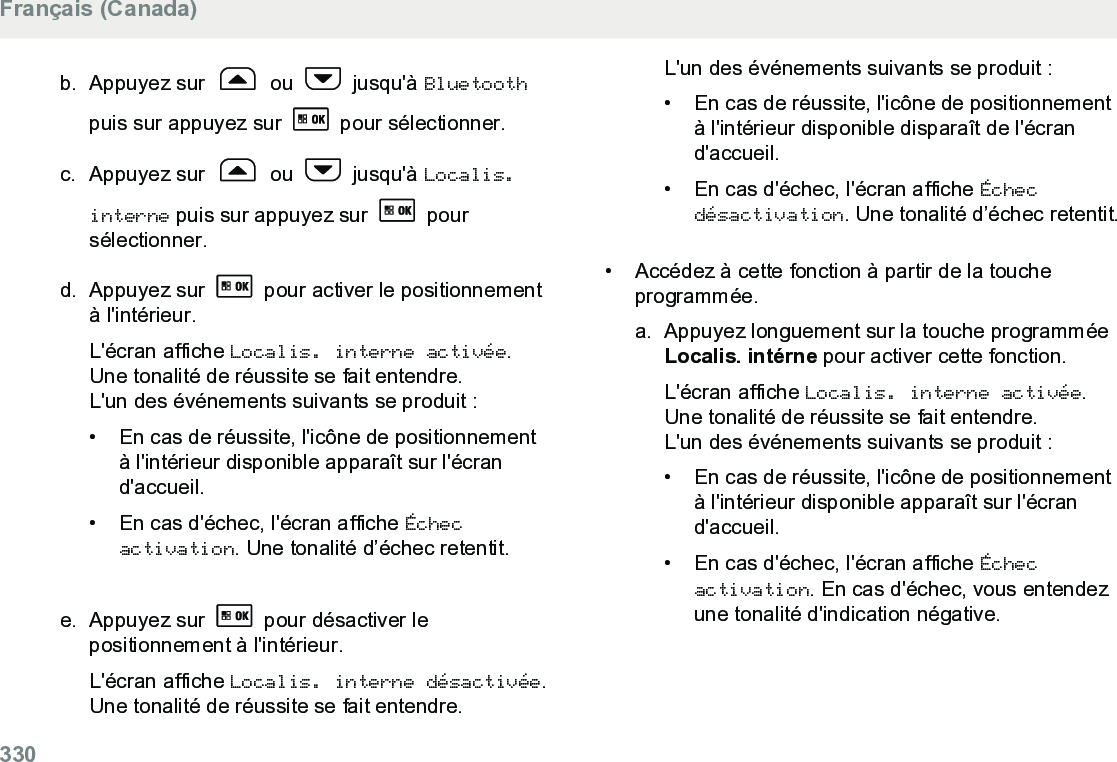 b. Appuyez sur   ou   jusqu&apos;à Bluetoothpuis sur appuyez sur   pour sélectionner.c. Appuyez sur   ou   jusqu&apos;à Localis.interne puis sur appuyez sur   poursélectionner.d. Appuyez sur   pour activer le positionnementà l&apos;intérieur.L&apos;écran affiche Localis. interne activée.Une tonalité de réussite se fait entendre.L&apos;un des événements suivants se produit :•En cas de réussite, l&apos;icône de positionnementà l&apos;intérieur disponible apparaît sur l&apos;écrand&apos;accueil.•En cas d&apos;échec, l&apos;écran affiche Échecactivation. Une tonalité d’échec retentit.e. Appuyez sur   pour désactiver lepositionnement à l&apos;intérieur.L&apos;écran affiche Localis. interne désactivée.Une tonalité de réussite se fait entendre.L&apos;un des événements suivants se produit :• En cas de réussite, l&apos;icône de positionnementà l&apos;intérieur disponible disparaît de l&apos;écrand&apos;accueil.•En cas d&apos;échec, l&apos;écran affiche Échecdésactivation. Une tonalité d’échec retentit.• Accédez à cette fonction à partir de la toucheprogrammée.a. Appuyez longuement sur la touche programméeLocalis. intérne pour activer cette fonction.L&apos;écran affiche Localis. interne activée.Une tonalité de réussite se fait entendre.L&apos;un des événements suivants se produit :• En cas de réussite, l&apos;icône de positionnementà l&apos;intérieur disponible apparaît sur l&apos;écrand&apos;accueil.• En cas d&apos;échec, l&apos;écran affiche Échecactivation. En cas d&apos;échec, vous entendezune tonalité d&apos;indication négative.Français (Canada)330  