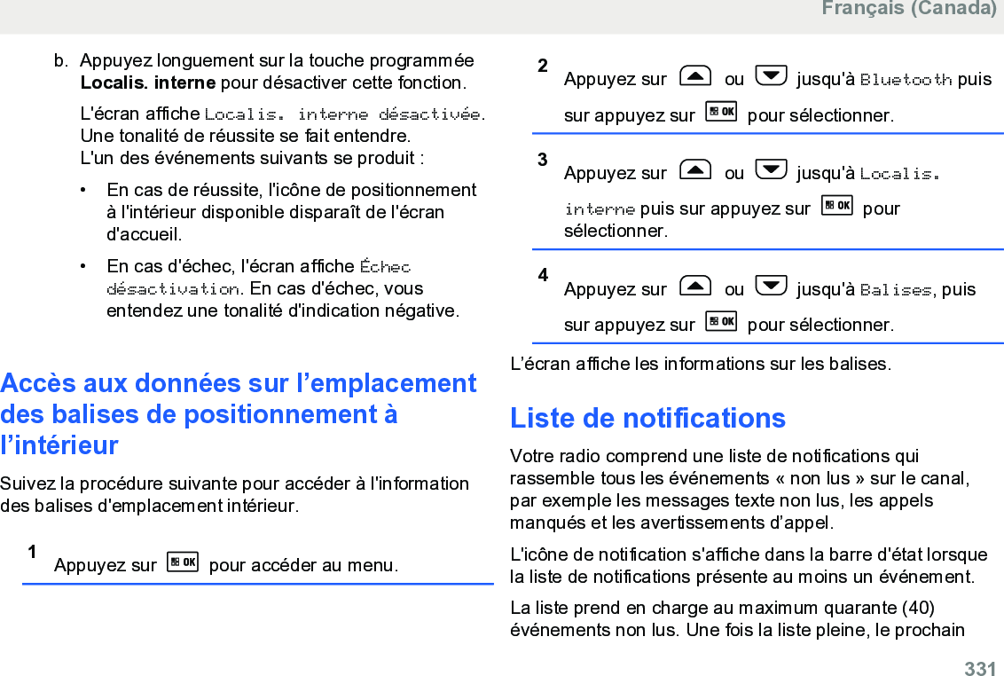 b. Appuyez longuement sur la touche programméeLocalis. interne pour désactiver cette fonction.L&apos;écran affiche Localis. interne désactivée.Une tonalité de réussite se fait entendre.L&apos;un des événements suivants se produit :• En cas de réussite, l&apos;icône de positionnementà l&apos;intérieur disponible disparaît de l&apos;écrand&apos;accueil.•En cas d&apos;échec, l&apos;écran affiche Échecdésactivation. En cas d&apos;échec, vousentendez une tonalité d&apos;indication négative.Accès aux données sur l’emplacementdes balises de positionnement àl’intérieurSuivez la procédure suivante pour accéder à l&apos;informationdes balises d&apos;emplacement intérieur.1Appuyez sur   pour accéder au menu.2Appuyez sur   ou   jusqu&apos;à Bluetooth puissur appuyez sur   pour sélectionner.3Appuyez sur   ou   jusqu&apos;à Localis.interne puis sur appuyez sur   poursélectionner.4Appuyez sur   ou   jusqu&apos;à Balises, puissur appuyez sur   pour sélectionner.L’écran affiche les informations sur les balises.Liste de notificationsVotre radio comprend une liste de notifications quirassemble tous les événements « non lus » sur le canal,par exemple les messages texte non lus, les appelsmanqués et les avertissements d’appel.L&apos;icône de notification s&apos;affiche dans la barre d&apos;état lorsquela liste de notifications présente au moins un événement.La liste prend en charge au maximum quarante (40)événements non lus. Une fois la liste pleine, le prochainFrançais (Canada)  331