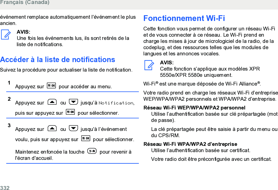 événement remplace automatiquement l&apos;événement le plusancien.AVIS:Une fois les événements lus, ils sont retirés de laliste de notifications.Accéder à la liste de notificationsSuivez la procédure pour actualiser la liste de notification.1Appuyez sur   pour accéder au menu.2Appuyez sur   ou   jusqu’à Notification,puis sur appuyez sur   pour sélectionner.3Appuyez sur   ou   jusqu&apos;à l’événementvoulu, puis sur appuyez sur   pour sélectionner.Maintenez enfoncée la touche   pour revenir àl&apos;écran d&apos;accueil.Fonctionnement Wi-FiCette fonction vous permet de configurer un réseau Wi-Fiet de vous connecter à ce réseau. Le Wi-Fi prend encharge les mises à jour de micrologiciel de la radio, de lacodeplug, et des ressources telles que les modules delangues et les annonces vocales.AVIS:Cette fonction s’applique aux modèles XPR5550e/XPR 5580e uniquement.Wi-Fi® est une marque déposée de Wi-Fi Alliance®.Votre radio prend en charge les réseaux Wi-Fi d’entrepriseWEP/WPA/WPA2 personnels et WPA/WPA2 d&apos;entreprise.Réseau Wi-Fi WEP/WPA/WPA2 personnelUtilise l’authentification basée sur clé prépartagée (motde passe).La clé prépartagée peut être saisie à partir du menu oudu CPS/RM.Réseau Wi-Fi WPA/WPA2 d’entrepriseUtilise l’authentification basée sur certificat.Votre radio doit être préconfigurée avec un certificat.Français (Canada)332  