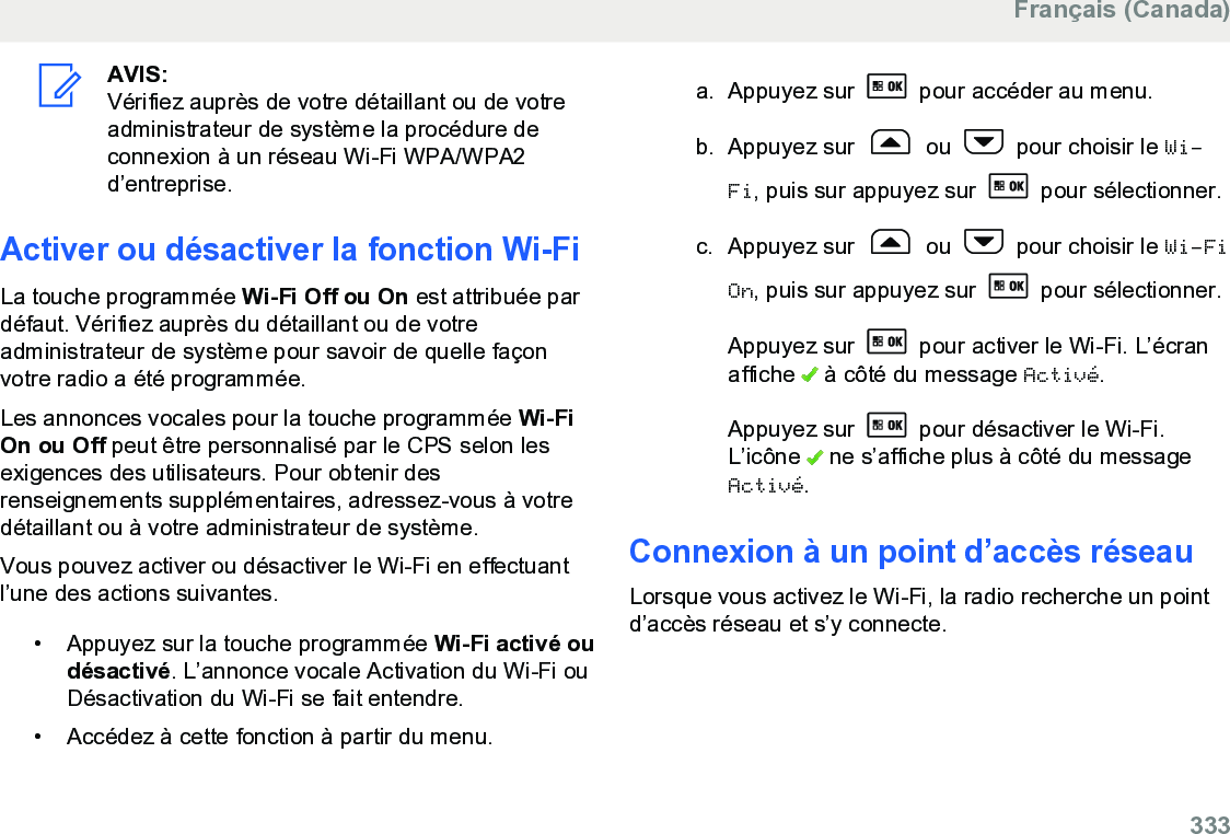 AVIS:Vérifiez auprès de votre détaillant ou de votreadministrateur de système la procédure deconnexion à un réseau Wi-Fi WPA/WPA2d’entreprise.Activer ou désactiver la fonction Wi-FiLa touche programmée Wi-Fi Off ou On est attribuée pardéfaut. Vérifiez auprès du détaillant ou de votreadministrateur de système pour savoir de quelle façonvotre radio a été programmée.Les annonces vocales pour la touche programmée Wi-FiOn ou Off peut être personnalisé par le CPS selon lesexigences des utilisateurs. Pour obtenir desrenseignements supplémentaires, adressez-vous à votredétaillant ou à votre administrateur de système.Vous pouvez activer ou désactiver le Wi-Fi en effectuantl’une des actions suivantes.• Appuyez sur la touche programmée Wi-Fi activé oudésactivé. L’annonce vocale Activation du Wi-Fi ouDésactivation du Wi-Fi se fait entendre.•Accédez à cette fonction à partir du menu.a. Appuyez sur   pour accéder au menu.b. Appuyez sur   ou   pour choisir le Wi-Fi, puis sur appuyez sur   pour sélectionner.c. Appuyez sur   ou   pour choisir le Wi-FiOn, puis sur appuyez sur   pour sélectionner.Appuyez sur   pour activer le Wi-Fi. L’écranaffiche   à côté du message Activé.Appuyez sur   pour désactiver le Wi-Fi.L’icône   ne s’affiche plus à côté du messageActivé.Connexion à un point d’accès réseauLorsque vous activez le Wi-Fi, la radio recherche un pointd’accès réseau et s’y connecte.Français (Canada)  333