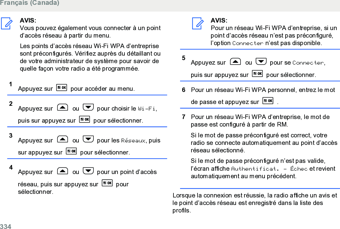 AVIS:Vous pouvez également vous connecter à un pointd’accès réseau à partir du menu.Les points d’accès réseau Wi-Fi WPA d’entreprisesont préconfigurés. Vérifiez auprès du détaillant oude votre administrateur de système pour savoir dequelle façon votre radio a été programmée.1Appuyez sur   pour accéder au menu.2Appuyez sur   ou   pour choisir le Wi-Fi,puis sur appuyez sur   pour sélectionner.3Appuyez sur   ou   pour les Réseaux, puissur appuyez sur   pour sélectionner.4Appuyez sur   ou   pour un point d’accèsréseau, puis sur appuyez sur   poursélectionner.AVIS:Pour un réseau Wi-Fi WPA d’entreprise, si unpoint d’accès réseau n’est pas préconfiguré,l’option Connecter n’est pas disponible.5Appuyez sur   ou   pour se Connecter,puis sur appuyez sur   pour sélectionner.6Pour un réseau Wi-Fi WPA personnel, entrez le motde passe et appuyez sur   .7Pour un réseau Wi-Fi WPA d’entreprise, le mot depasse est configuré à partir de RM.Si le mot de passe préconfiguré est correct, votreradio se connecte automatiquement au point d’accèsréseau sélectionné.Si le mot de passe préconfiguré n’est pas valide,l’écran affiche Authentificat. - Échec et revientautomatiquement au menu précédent.Lorsque la connexion est réussie, la radio affiche un avis etle point d’accès réseau est enregistré dans la liste desprofils.Français (Canada)334  