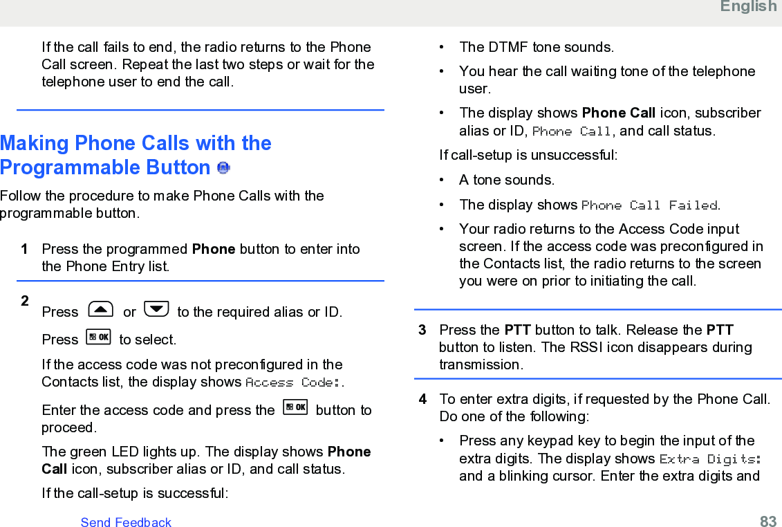 If the call fails to end, the radio returns to the PhoneCall screen. Repeat the last two steps or wait for thetelephone user to end the call.Making Phone Calls with theProgrammable Button   Follow the procedure to make Phone Calls with theprogrammable button.1Press the programmed Phone button to enter intothe Phone Entry list.2Press   or   to the required alias or ID.Press   to select.If the access code was not preconfigured in theContacts list, the display shows Access Code:.Enter the access code and press the   button toproceed.The green LED lights up. The display shows PhoneCall icon, subscriber alias or ID, and call status.If the call-setup is successful:• The DTMF tone sounds.•You hear the call waiting tone of the telephoneuser.•The display shows Phone Call icon, subscriberalias or ID, Phone Call, and call status.If call-setup is unsuccessful:• A tone sounds.• The display shows Phone Call Failed.• Your radio returns to the Access Code inputscreen. If the access code was preconfigured inthe Contacts list, the radio returns to the screenyou were on prior to initiating the call.3Press the PTT button to talk. Release the PTTbutton to listen. The RSSI icon disappears duringtransmission.4To enter extra digits, if requested by the Phone Call.Do one of the following:• Press any keypad key to begin the input of theextra digits. The display shows Extra Digits:and a blinking cursor. Enter the extra digits andEnglishSend Feedback   83