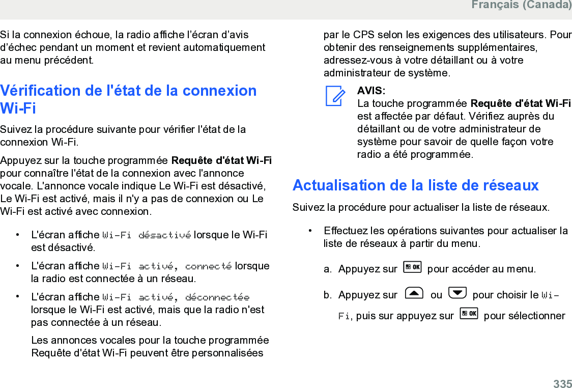 Si la connexion échoue, la radio affiche l’écran d’avisd’échec pendant un moment et revient automatiquementau menu précédent.Vérification de l&apos;état de la connexionWi-FiSuivez la procédure suivante pour vérifier l&apos;état de laconnexion Wi-Fi.Appuyez sur la touche programmée Requête d&apos;état Wi-Fipour connaître l&apos;état de la connexion avec l&apos;annoncevocale. L&apos;annonce vocale indique Le Wi-Fi est désactivé,Le Wi-Fi est activé, mais il n&apos;y a pas de connexion ou LeWi-Fi est activé avec connexion.• L&apos;écran affiche Wi-Fi désactivé lorsque le Wi-Fiest désactivé.• L&apos;écran affiche Wi-Fi activé, connecté lorsquela radio est connectée à un réseau.•L&apos;écran affiche Wi-Fi activé, déconnectéelorsque le Wi-Fi est activé, mais que la radio n&apos;estpas connectée à un réseau.Les annonces vocales pour la touche programméeRequête d&apos;état Wi-Fi peuvent être personnaliséespar le CPS selon les exigences des utilisateurs. Pourobtenir des renseignements supplémentaires,adressez-vous à votre détaillant ou à votreadministrateur de système.AVIS:La touche programmée Requête d&apos;état Wi-Fiest affectée par défaut. Vérifiez auprès dudétaillant ou de votre administrateur desystème pour savoir de quelle façon votreradio a été programmée.Actualisation de la liste de réseauxSuivez la procédure pour actualiser la liste de réseaux.• Effectuez les opérations suivantes pour actualiser laliste de réseaux à partir du menu.a. Appuyez sur   pour accéder au menu.b. Appuyez sur   ou   pour choisir le Wi-Fi, puis sur appuyez sur   pour sélectionnerFrançais (Canada)  335