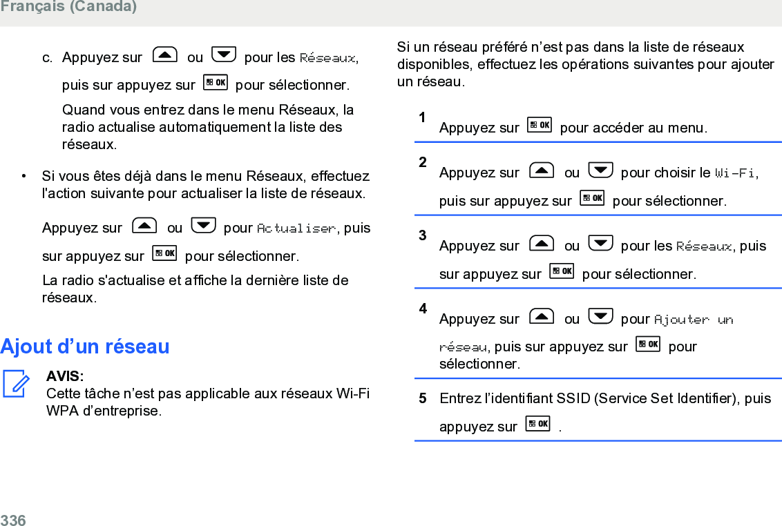 c. Appuyez sur   ou   pour les Réseaux,puis sur appuyez sur   pour sélectionner.Quand vous entrez dans le menu Réseaux, laradio actualise automatiquement la liste desréseaux.• Si vous êtes déjà dans le menu Réseaux, effectuezl&apos;action suivante pour actualiser la liste de réseaux.Appuyez sur   ou   pour Actualiser, puissur appuyez sur   pour sélectionner.La radio s&apos;actualise et affiche la dernière liste deréseaux.Ajout d’un réseauAVIS:Cette tâche n’est pas applicable aux réseaux Wi-FiWPA d’entreprise.Si un réseau préféré n’est pas dans la liste de réseauxdisponibles, effectuez les opérations suivantes pour ajouterun réseau.1Appuyez sur   pour accéder au menu.2Appuyez sur   ou   pour choisir le Wi-Fi,puis sur appuyez sur   pour sélectionner.3Appuyez sur   ou   pour les Réseaux, puissur appuyez sur   pour sélectionner.4Appuyez sur   ou   pour Ajouter unréseau, puis sur appuyez sur   poursélectionner.5Entrez l’identifiant SSID (Service Set Identifier), puisappuyez sur   .Français (Canada)336  