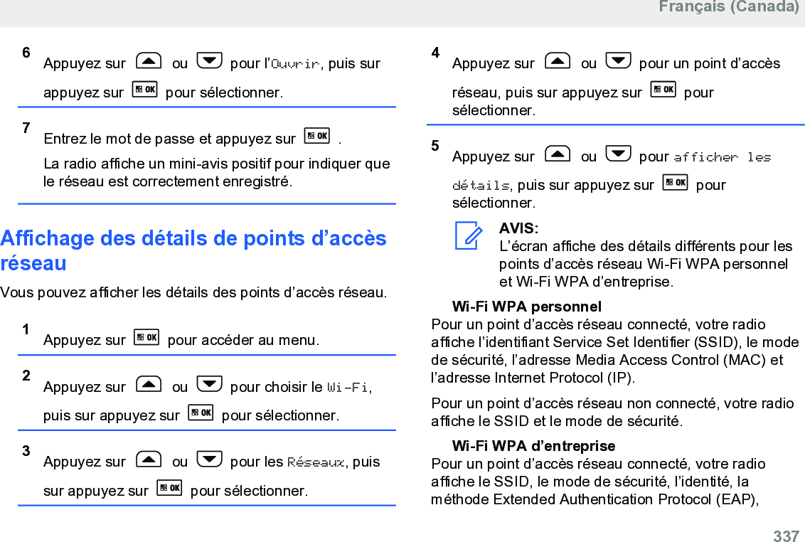 6Appuyez sur   ou   pour l’Ouvrir, puis surappuyez sur   pour sélectionner.7Entrez le mot de passe et appuyez sur   .La radio affiche un mini-avis positif pour indiquer quele réseau est correctement enregistré.Affichage des détails de points d’accèsréseauVous pouvez afficher les détails des points d’accès réseau.1Appuyez sur   pour accéder au menu.2Appuyez sur   ou   pour choisir le Wi-Fi,puis sur appuyez sur   pour sélectionner.3Appuyez sur   ou   pour les Réseaux, puissur appuyez sur   pour sélectionner.4Appuyez sur   ou   pour un point d’accèsréseau, puis sur appuyez sur   poursélectionner.5Appuyez sur   ou   pour afficher lesdétails, puis sur appuyez sur   poursélectionner.AVIS:L’écran affiche des détails différents pour lespoints d’accès réseau Wi-Fi WPA personnelet Wi-Fi WPA d’entreprise.Wi-Fi WPA personnelPour un point d’accès réseau connecté, votre radioaffiche l’identifiant Service Set Identifier (SSID), le modede sécurité, l’adresse Media Access Control (MAC) etl’adresse Internet Protocol (IP).Pour un point d’accès réseau non connecté, votre radioaffiche le SSID et le mode de sécurité.Wi-Fi WPA d’entreprisePour un point d’accès réseau connecté, votre radioaffiche le SSID, le mode de sécurité, l’identité, laméthode Extended Authentication Protocol (EAP),Français (Canada)  337