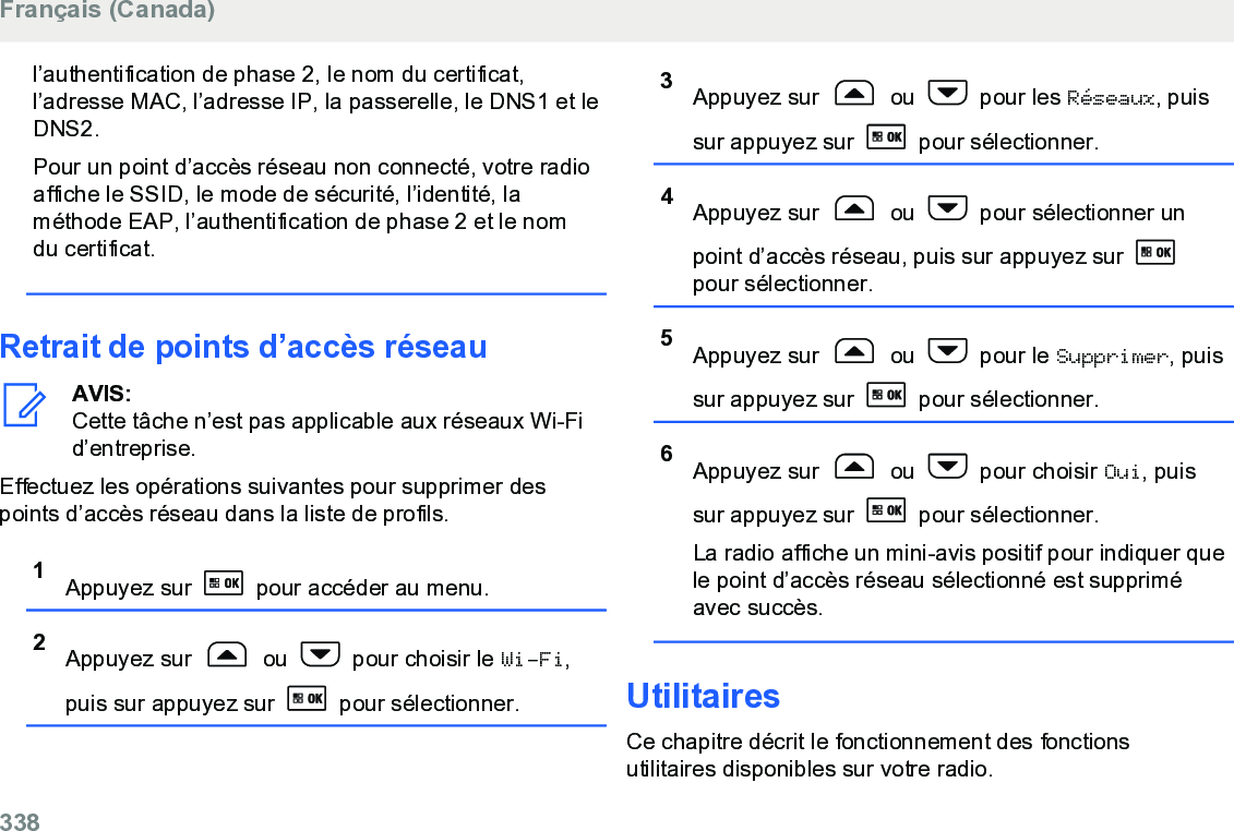 l’authentification de phase 2, le nom du certificat,l’adresse MAC, l’adresse IP, la passerelle, le DNS1 et leDNS2.Pour un point d’accès réseau non connecté, votre radioaffiche le SSID, le mode de sécurité, l’identité, laméthode EAP, l’authentification de phase 2 et le nomdu certificat.Retrait de points d’accès réseauAVIS:Cette tâche n’est pas applicable aux réseaux Wi-Fid’entreprise.Effectuez les opérations suivantes pour supprimer despoints d’accès réseau dans la liste de profils.1Appuyez sur   pour accéder au menu.2Appuyez sur   ou   pour choisir le Wi-Fi,puis sur appuyez sur   pour sélectionner.3Appuyez sur   ou   pour les Réseaux, puissur appuyez sur   pour sélectionner.4Appuyez sur   ou   pour sélectionner unpoint d’accès réseau, puis sur appuyez sur pour sélectionner.5Appuyez sur   ou   pour le Supprimer, puissur appuyez sur   pour sélectionner.6Appuyez sur   ou   pour choisir Oui, puissur appuyez sur   pour sélectionner.La radio affiche un mini-avis positif pour indiquer quele point d’accès réseau sélectionné est suppriméavec succès.UtilitairesCe chapitre décrit le fonctionnement des fonctionsutilitaires disponibles sur votre radio.Français (Canada)338  