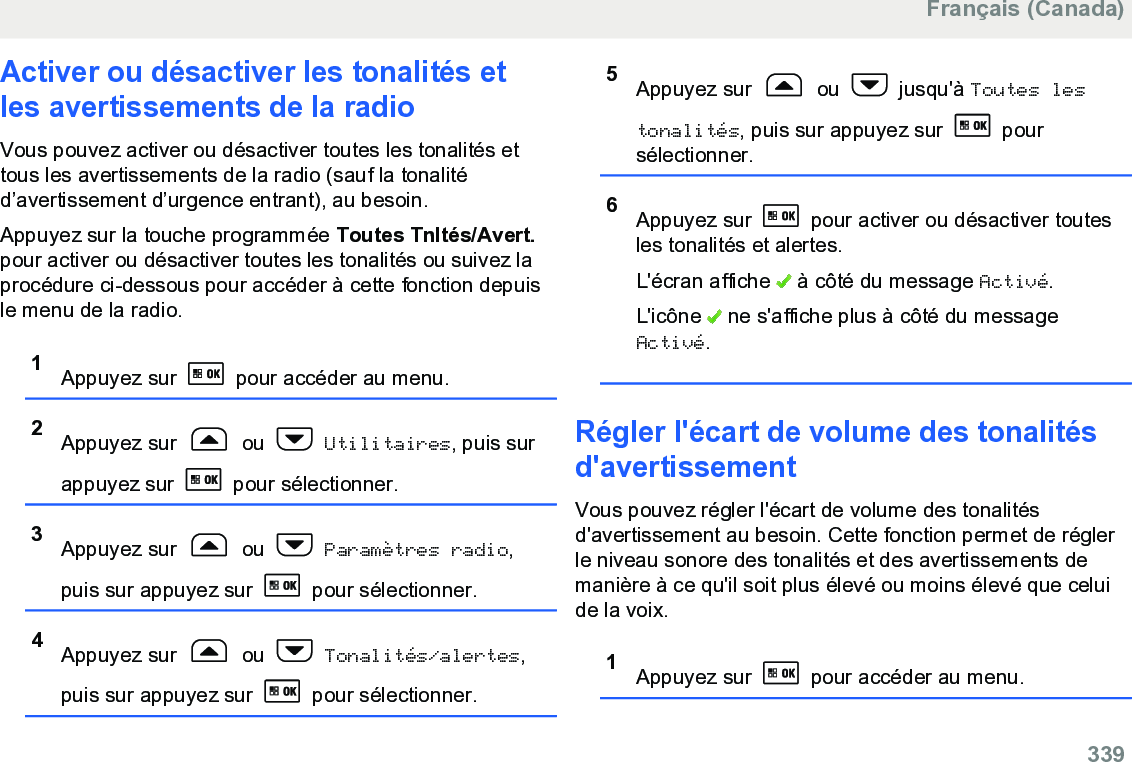 Activer ou désactiver les tonalités etles avertissements de la radioVous pouvez activer ou désactiver toutes les tonalités ettous les avertissements de la radio (sauf la tonalitéd’avertissement d’urgence entrant), au besoin.Appuyez sur la touche programmée Toutes Tnltés/Avert.pour activer ou désactiver toutes les tonalités ou suivez laprocédure ci-dessous pour accéder à cette fonction depuisle menu de la radio.1Appuyez sur   pour accéder au menu.2Appuyez sur   ou   Utilitaires, puis surappuyez sur   pour sélectionner.3Appuyez sur   ou   Paramètres radio,puis sur appuyez sur   pour sélectionner.4Appuyez sur   ou   Tonalités/alertes,puis sur appuyez sur   pour sélectionner.5Appuyez sur   ou   jusqu&apos;à Toutes lestonalités, puis sur appuyez sur   poursélectionner.6Appuyez sur   pour activer ou désactiver toutesles tonalités et alertes.L&apos;écran affiche   à côté du message Activé.L&apos;icône   ne s&apos;affiche plus à côté du messageActivé.Régler l&apos;écart de volume des tonalitésd&apos;avertissementVous pouvez régler l&apos;écart de volume des tonalitésd&apos;avertissement au besoin. Cette fonction permet de réglerle niveau sonore des tonalités et des avertissements demanière à ce qu&apos;il soit plus élevé ou moins élevé que celuide la voix.1Appuyez sur   pour accéder au menu.Français (Canada)  339