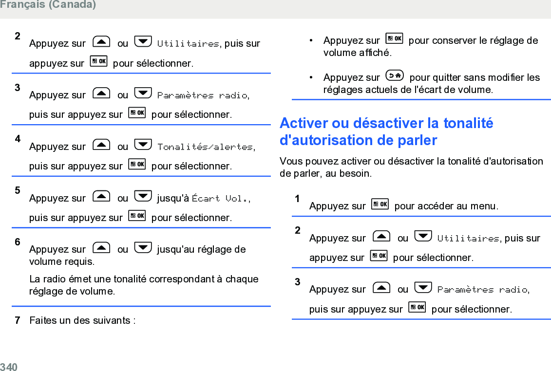 2Appuyez sur   ou   Utilitaires, puis surappuyez sur   pour sélectionner.3Appuyez sur   ou   Paramètres radio,puis sur appuyez sur   pour sélectionner.4Appuyez sur   ou   Tonalités/alertes,puis sur appuyez sur   pour sélectionner.5Appuyez sur   ou   jusqu&apos;à Écart Vol.,puis sur appuyez sur   pour sélectionner.6Appuyez sur   ou   jusqu&apos;au réglage devolume requis.La radio émet une tonalité correspondant à chaqueréglage de volume.7Faites un des suivants :• Appuyez sur   pour conserver le réglage devolume affiché.• Appuyez sur   pour quitter sans modifier lesréglages actuels de l&apos;écart de volume.Activer ou désactiver la tonalitéd&apos;autorisation de parlerVous pouvez activer ou désactiver la tonalité d&apos;autorisationde parler, au besoin.1Appuyez sur   pour accéder au menu.2Appuyez sur   ou   Utilitaires, puis surappuyez sur   pour sélectionner.3Appuyez sur   ou   Paramètres radio,puis sur appuyez sur   pour sélectionner.Français (Canada)340  