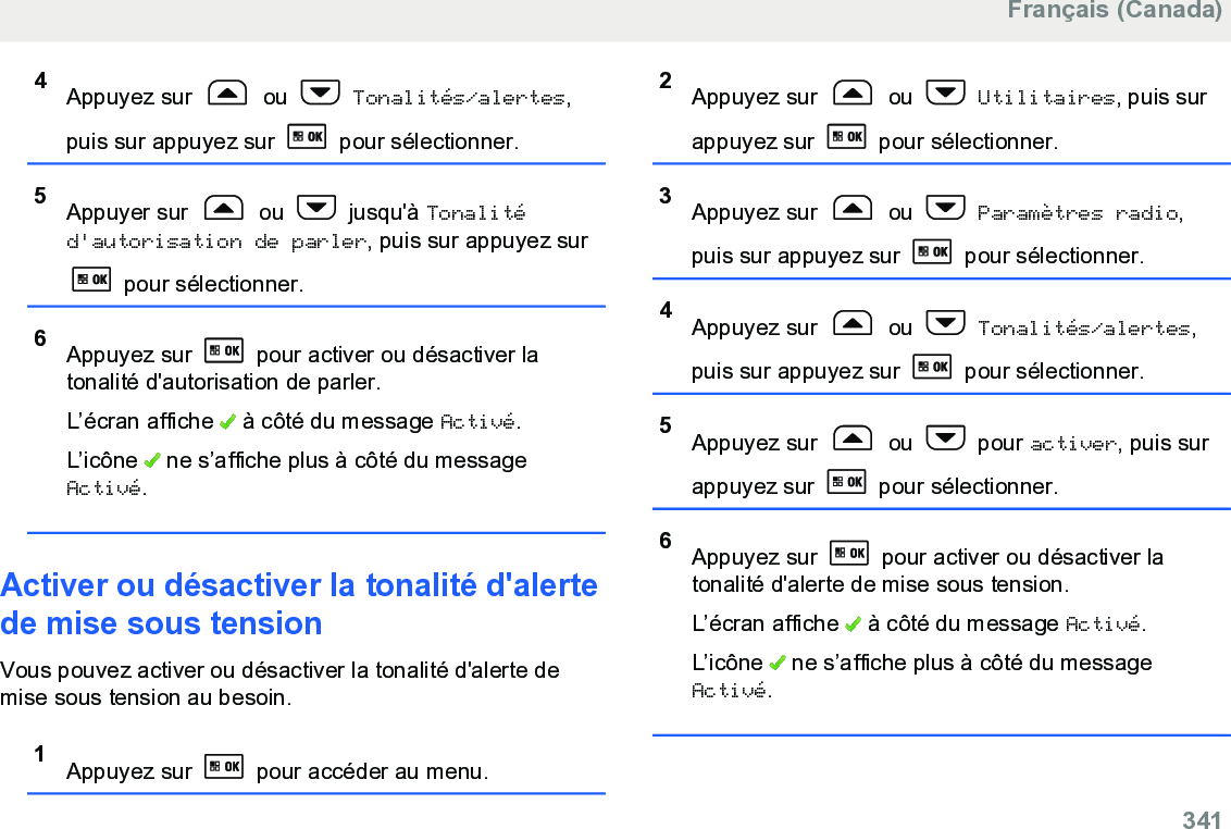 4Appuyez sur   ou   Tonalités/alertes,puis sur appuyez sur   pour sélectionner.5Appuyer sur   ou   jusqu&apos;à Tonalitéd&apos;autorisation de parler, puis sur appuyez sur pour sélectionner.6Appuyez sur   pour activer ou désactiver latonalité d&apos;autorisation de parler.L’écran affiche   à côté du message Activé.L’icône   ne s’affiche plus à côté du messageActivé.Activer ou désactiver la tonalité d&apos;alertede mise sous tensionVous pouvez activer ou désactiver la tonalité d&apos;alerte demise sous tension au besoin.1Appuyez sur   pour accéder au menu.2Appuyez sur   ou   Utilitaires, puis surappuyez sur   pour sélectionner.3Appuyez sur   ou   Paramètres radio,puis sur appuyez sur   pour sélectionner.4Appuyez sur   ou   Tonalités/alertes,puis sur appuyez sur   pour sélectionner.5Appuyez sur   ou   pour activer, puis surappuyez sur   pour sélectionner.6Appuyez sur   pour activer ou désactiver latonalité d&apos;alerte de mise sous tension.L’écran affiche   à côté du message Activé.L’icône   ne s’affiche plus à côté du messageActivé.Français (Canada)  341