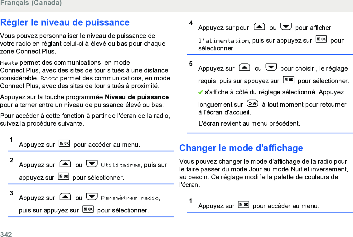 Régler le niveau de puissanceVous pouvez personnaliser le niveau de puissance devotre radio en réglant celui-ci à élevé ou bas pour chaquezone Connect Plus.Haute permet des communications, en modeConnect Plus, avec des sites de tour situés à une distanceconsidérable. Basse permet des communications, en modeConnect Plus, avec des sites de tour situés à proximité.Appuyez sur la touche programmée Niveau de puissancepour alterner entre un niveau de puissance élevé ou bas.Pour accéder à cette fonction à partir de l&apos;écran de la radio,suivez la procédure suivante.1Appuyez sur   pour accéder au menu.2Appuyez sur   ou   Utilitaires, puis surappuyez sur   pour sélectionner.3Appuyez sur   ou   Paramètres radio,puis sur appuyez sur   pour sélectionner.4Appuyez sur pour   ou   pour afficherl&apos;alimentation, puis sur appuyez sur   poursélectionner5Appuyez sur   ou   pour choisir , le réglagerequis, puis sur appuyez sur   pour sélectionner. s&apos;affiche à côté du réglage sélectionné. Appuyezlonguement sur   à tout moment pour retournerà l&apos;écran d&apos;accueil.L&apos;écran revient au menu précédent.Changer le mode d&apos;affichageVous pouvez changer le mode d&apos;affichage de la radio pourle faire passer du mode Jour au mode Nuit et inversement,au besoin. Ce réglage modifie la palette de couleurs del&apos;écran.1Appuyez sur   pour accéder au menu.Français (Canada)342  