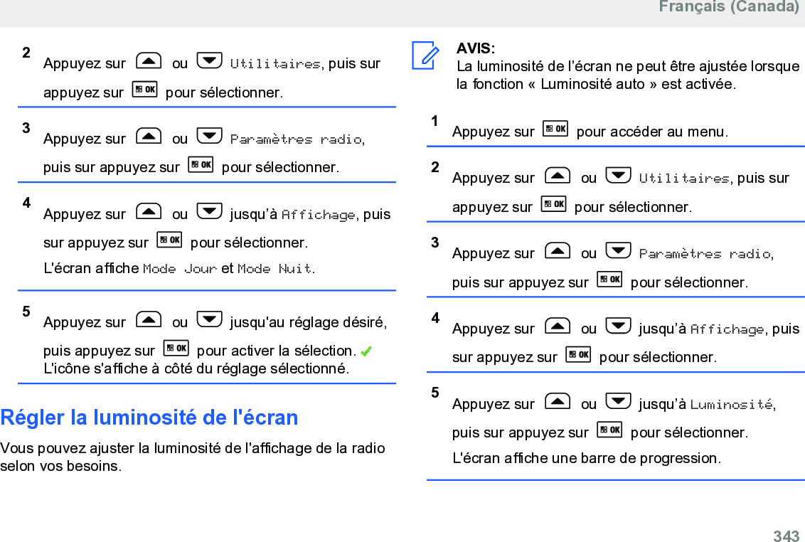 2Appuyez sur   ou   Utilitaires, puis surappuyez sur   pour sélectionner.3Appuyez sur   ou   Paramètres radio,puis sur appuyez sur   pour sélectionner.4Appuyez sur   ou   jusqu’à Affichage, puissur appuyez sur   pour sélectionner.L&apos;écran affiche Mode Jour et Mode Nuit.5Appuyez sur   ou   jusqu&apos;au réglage désiré,puis appuyez sur   pour activer la sélection. L&apos;icône s&apos;affiche à côté du réglage sélectionné.Régler la luminosité de l&apos;écranVous pouvez ajuster la luminosité de l&apos;affichage de la radioselon vos besoins.AVIS:La luminosité de l’écran ne peut être ajustée lorsquela fonction « Luminosité auto » est activée.1Appuyez sur   pour accéder au menu.2Appuyez sur   ou   Utilitaires, puis surappuyez sur   pour sélectionner.3Appuyez sur   ou   Paramètres radio,puis sur appuyez sur   pour sélectionner.4Appuyez sur   ou   jusqu’à Affichage, puissur appuyez sur   pour sélectionner.5Appuyez sur   ou   jusqu’à Luminosité,puis sur appuyez sur   pour sélectionner.L&apos;écran affiche une barre de progression.Français (Canada)  343