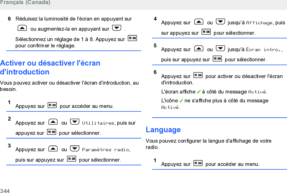 6Réduisez la luminosité de l&apos;écran en appuyant sur ou augmentez-la en appuyant sur   .Sélectionnez un réglage de 1 à 8. Appuyez sur pour confirmer le réglage.Activer ou désactiver l&apos;écrand&apos;introductionVous pouvez activer ou désactiver l&apos;écran d&apos;introduction, aubesoin.1Appuyez sur  pour accéder au menu.2Appuyez sur   ou   Utilitaires, puis surappuyez sur   pour sélectionner.3Appuyez sur   ou   Paramètres radio,puis sur appuyez sur   pour sélectionner.4Appuyez sur   ou   jusqu’à Affichage, puissur appuyez sur   pour sélectionner.5Appuyez sur   ou   jusqu&apos;à Écran intro.,puis sur appuyez sur   pour sélectionner.6Appuyez sur   pour activer ou désactiver l&apos;écrand&apos;introduction.L&apos;écran affiche   à côté du message Activé.L&apos;icône   ne s&apos;affiche plus à côté du messageActivé.LanguageVous pouvez configurer la langue d&apos;affichage de votreradio.1Appuyez sur   pour accéder au menu.Français (Canada)344  