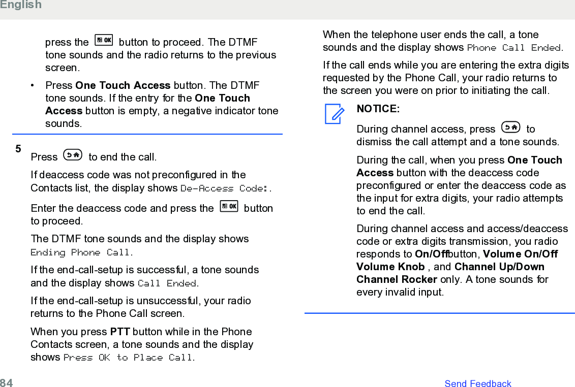 press the   button to proceed. The DTMFtone sounds and the radio returns to the previousscreen.• Press One Touch Access button. The DTMFtone sounds. If the entry for the One TouchAccess button is empty, a negative indicator tonesounds.5Press   to end the call.If deaccess code was not preconfigured in theContacts list, the display shows De-Access Code:.Enter the deaccess code and press the   buttonto proceed.The DTMF tone sounds and the display showsEnding Phone Call.If the end-call-setup is successful, a tone soundsand the display shows Call Ended.If the end-call-setup is unsuccessful, your radioreturns to the Phone Call screen.When you press PTT button while in the PhoneContacts screen, a tone sounds and the displayshows Press OK to Place Call.When the telephone user ends the call, a tonesounds and the display shows Phone Call Ended.If the call ends while you are entering the extra digitsrequested by the Phone Call, your radio returns tothe screen you were on prior to initiating the call.NOTICE:During channel access, press   todismiss the call attempt and a tone sounds.During the call, when you press One TouchAccess button with the deaccess codepreconfigured or enter the deaccess code asthe input for extra digits, your radio attemptsto end the call.During channel access and access/deaccesscode or extra digits transmission, you radioresponds to On/Offbutton, Volume On/OffVolume Knob , and Channel Up/DownChannel Rocker only. A tone sounds forevery invalid input.English84   Send Feedback