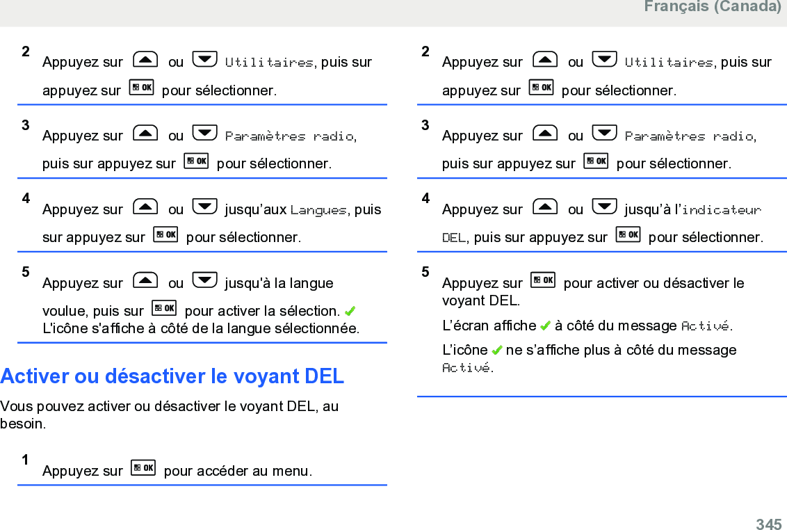 2Appuyez sur   ou   Utilitaires, puis surappuyez sur   pour sélectionner.3Appuyez sur   ou   Paramètres radio,puis sur appuyez sur   pour sélectionner.4Appuyez sur   ou   jusqu’aux Langues, puissur appuyez sur   pour sélectionner.5Appuyez sur   ou   jusqu&apos;à la languevoulue, puis sur   pour activer la sélection. L&apos;icône s&apos;affiche à côté de la langue sélectionnée.Activer ou désactiver le voyant DELVous pouvez activer ou désactiver le voyant DEL, aubesoin.1Appuyez sur   pour accéder au menu.2Appuyez sur   ou   Utilitaires, puis surappuyez sur   pour sélectionner.3Appuyez sur   ou   Paramètres radio,puis sur appuyez sur   pour sélectionner.4Appuyez sur   ou   jusqu’à l’indicateurDEL, puis sur appuyez sur   pour sélectionner.5Appuyez sur   pour activer ou désactiver levoyant DEL.L’écran affiche   à côté du message Activé.L’icône   ne s’affiche plus à côté du messageActivé.Français (Canada)  345